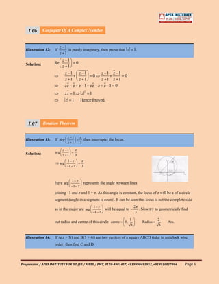 1.06       Conjugate Of A Complex Number
    111
    1
                           z –1
   Illustration 12:   If        is purely imaginary, then prove that z                     1.
                           z 1
                            z –1
   Solution:          Re                   0
                            z 1
                                 z –1          z –1                 z –1   z –1
                                                            0                   0
                                 z 1           z 1                  z 1    z 1
                                 z z – z z –1 z z – z z –1 0
                                                    2
                                 zz 1           z       1
                                 z     1       Hence Proved.




     1.07 Rotation Theorem
     111
     1                     z –1
   Illustration 13: If Arg                          then interrupter the locus.
                                     z 1       3

                            z –1
   Solution:          arg
                            z 1            3
                                  1– z
                           arg
                                  –1 – z        3



                                      1– z
                      Here arg                      represents the angle between lines
                                      –1– z
                      joining –1 and z and 1 + z. As this angle is constant, the locus of z will be a of a circle
                      segment.(angle in a segment is count). It can be seen that locus is not the complete side
                                                            1– z                           2
                      as in the major are arg                        will be equal to –       . Now try to geometrically find
                                                            –1– z                           3

                                                                                       1                  2
                      out radius and centre of this circle. centre                0,            Radius          Ans.
                                                                                       3                  3


   Illustration 14:   If A(z + 3i) and B(3 + 4i) are two vertices of a square ABCD (take in anticlock wise
                      order) then find C and D.




Progression / APEX INSTITUTE FOR IIT-JEE / AIEEE / PMT, 0120-4901457, +919990495952, +919910817866                         Page 6
 