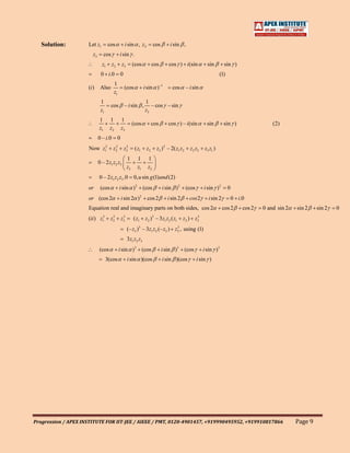 Solution:         Let z1            cos           i sin , z2            cos       i sin ,
                        z3        cos            i sin .
                               z1       z2        z3        (cos           cos      cos ) i(sin               sin       sin )
                              0 i.0              0                                                                    (1)
                                            1
                     (i )     Also                   (cos           i sin ) –1        cos        – i sin
                                            z1
                              1                                      1
                                        cos          – i sin ,          – cos – sin
                              z1                                     z3
                             1         1          1
                                                            (cos           cos      cos ) – i(sin             sin       sin )                   (2)
                             z1        z2         z3
                             0 – i.0         0
                     Now z         2
                                   1     z   2
                                             2
                                                      2
                                                     z3      ( z1     z2     z3 ) 2 – 2( z1 z2     z 2 z3   z3 z1 )
                                                       1      1       1
                             0 – 2 z1 z2 z3
                                                       z3     z1      z2
                             0 – 2 z1 z2 z3 .0              0, u sin g (1)and (2)
                     or       (cos               i sin ) 2          (cos         i sin ) 2       (cos       i sin ) 2       0
                     or (cos 2                    i sin 2 ) 2         cos 2        i sin 2         cos 2      i sin 2           0 i.0
                     Equation real and imaginary parts on both sides, cos 2                                             cos 2       cos 2   0 and sin 2   sin 2    sin 2   0
                     (ii ) z13           3
                                        z2         3
                                                  z3        ( z1     z2 )3 – 3 z1 z2 ( z1    z 2 ) z3
                                                                                                    3


                                                       (– z3 )3 – 3z1 z2 (– z3 ) z3 , using (1)
                                                                                  3


                                                       3z1 z2 z3
                             (cos                i sin )3           (cos         i sin )3 (cos              i sin )3
                                   3(cos               i sin )(cos               i sin )(cos            i sin )




Progression / APEX INSTITUTE FOR IIT-JEE / AIEEE / PMT, 0120-4901457, +919990495952, +919910817866                                                        Page 9
 