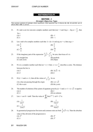 GRAViitY

COMPLEX NUMBER

MATHEMATICS-PI
SECTION – I

Straight Objective Type
This section contains 8 multiple choice questions. Each question has 4 choices (A), (B), (C) and (D), out of
which ONLY ONE is correct.

21.

If z and  are two non-zero complex numbers such that |z| = 1 and Arg z – Arg  =
z 
(A) 1
(C) i

22.

23.

24.


, then
2

(B) 1
(D)  i

Let z and  be complex numbers such that z  i  0 and arg z = , then arg z =


(A)
(B)
4
2
3
5
(C)
(D)
4
4
i
z 1 e
If the imaginary part of the expression i  
be zero, then locus of z is
z 1
e
(A) straight line
(B) parabola
(C) unit circle
(D) ellipse
If  is a complex number such that || = r  1 then z   
between the foci is
(A) 2
(C) 3

1
describes a conic. The distance


(B) 2( 2  1)
(D) 4

z
lie on
1  z2
(A) a line not passing through the origin
(B) | z | 2
(C) the x-axis
(D) the y-axis

25.

If |z| = 1 and z  ±1, then all the values of

26.

The number of solutions of the system of equations given by |z| = 3 and | z  1  i | 2 is equal to
(A) 4
(B) 2
(C) 1
(D) no solution

27.

Let z = cos  + isin. Then the value of

15

1 Im(z2m1 )
m

1
sin 2
1
(C)
2sin 2

(A)

28.

1
3sin 2
1
(D)
4sin 2

(B)

In geometrical progression first term and common ratio are both
value of the nth term of the progression is
(A) 2n
(C) 1

BY

at  = 2º is

RAJESH SIR

(B) 4n
(D) 3n

1
( 3  i). Then the absolute
2

 