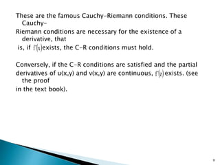 These are the famous Cauchy-Riemann conditions. These
Cauchy-
Riemann conditions are necessary for the existence of a
derivative, that
is, if exists, the C-R conditions must hold.
Conversely, if the C-R conditions are satisfied and the partial
derivatives of u(x,y) and v(x,y) are continuous, exists. (see
the proof
in the text book).
9
 
x
f
 
z
f
 