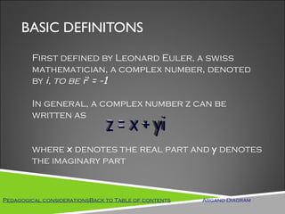 BASIC DEFINITONS

        First defined by Leonard Euler, a swiss
        mathematician, a complex number, denoted
        by i, to be i2 = -1

        In general, a complex number z can be
        written as


        where x denotes the real part and y denotes
        the imaginary part



Pedagogical considerationsBack to Table of contents   Argand Diagram
 