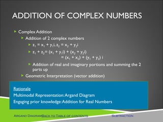 ADDITION OF COMPLEX NUMBERS
 Complex Addition
    Addition of 2 complex numbers
        z1 = x1 + y1i, z2 = x2 + y2i
        z1 + z2 = (x1 + y1i) + (x2 + y2i)
                          = (x1 + x2) + (y1 + y2) i
        Addition of real and imaginary portions and summing the 2
        parts up
    Geometric Interpretation (vector addition)


Rationale
Multimodal Representation: Argand Diagram
Engaging prior knowledge: Addition for Real Numbers


Argand DiagramBack to Table of contents               Subtraction
 