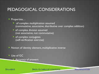 PEDAGOGICAL CONSIDERATIONS

   Properties…
      of complex multiplication assumed
       (commutative, associative, distributive over complex addition)
      of complex division assumed
       (not associative, not commutative)
      of complex conjugates
       (self-verification exercise)

   Notion of identity element, multiplicative inverse


   Use of GC
      Accuracy of answers



Syllabus               Back to table of contents            Multiplication
 