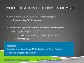 MULTIPLICATION OF COMPLEX NUMBERS

    i4n = I, i4n+1 = i, i4n+2 = -1, i4n+3 = -I for any integer n
        Explore using GC (Limitations)


    Extension of algebraic identities from real number system
        (z1 + z2 )(z1 – z2 ) = z12 – z22
             (x + iy)(x – iy) = x2 – xyi + xyi + y2 = x2 + y2
             ALWAYS real


   Rationale
   Engaging prior knowledge: Multiplication for Real Numbers
   Cognitive process: Assimilation

Pedagogical considerations               Back to Table of contents   Division
 