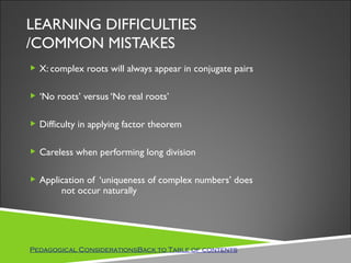 LEARNING DIFFICULTIES
/COMMON MISTAKES
 X: complex roots will always appear in conjugate pairs


 ‘No roots’ versus ‘No real roots’


 Difficulty in applying factor theorem


 Careless when performing long division


 Application of ‘uniqueness of complex numbers’ does
        not occur naturally




Pedagogical ConsiderationsBack to Table of contents
 