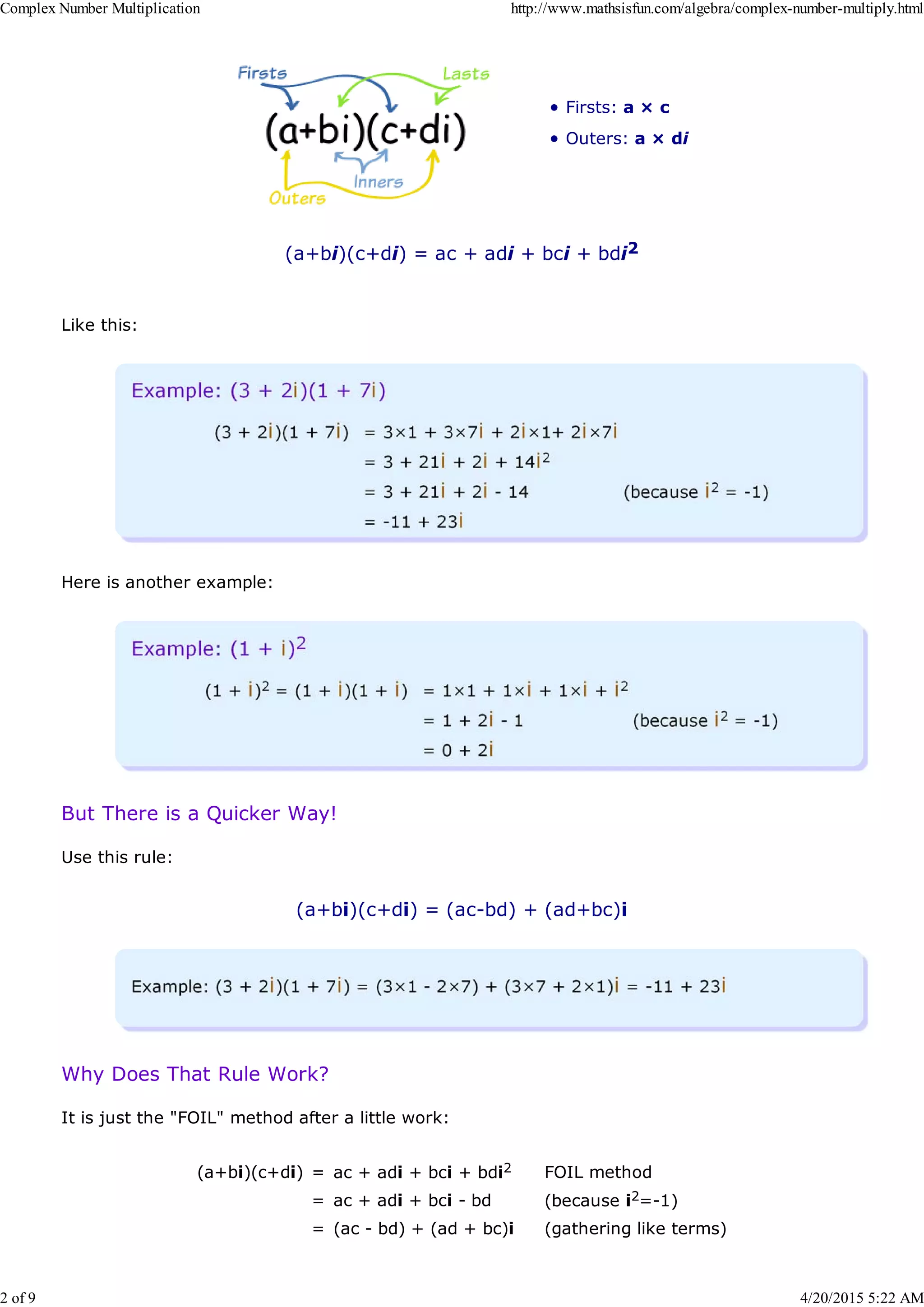 Firsts: a × c
Outers: a × di
(a+bi)(c+di) = ac + adi + bci + bdi2
Like this:
Here is another example:
But There is a Quicker Way!
Use this rule:
(a+bi)(c+di) = (ac-bd) + (ad+bc)i
Why Does That Rule Work?
It is just the "FOIL" method after a little work:
(a+bi)(c+di) = ac + adi + bci + bdi2 FOIL method
= ac + adi + bci - bd (because i2=-1)
= (ac - bd) + (ad + bc)i (gathering like terms)
Complex Number Multiplication http://www.mathsisfun.com/algebra/complex-number-multiply.html
2 of 9 4/20/2015 5:22 AM
 