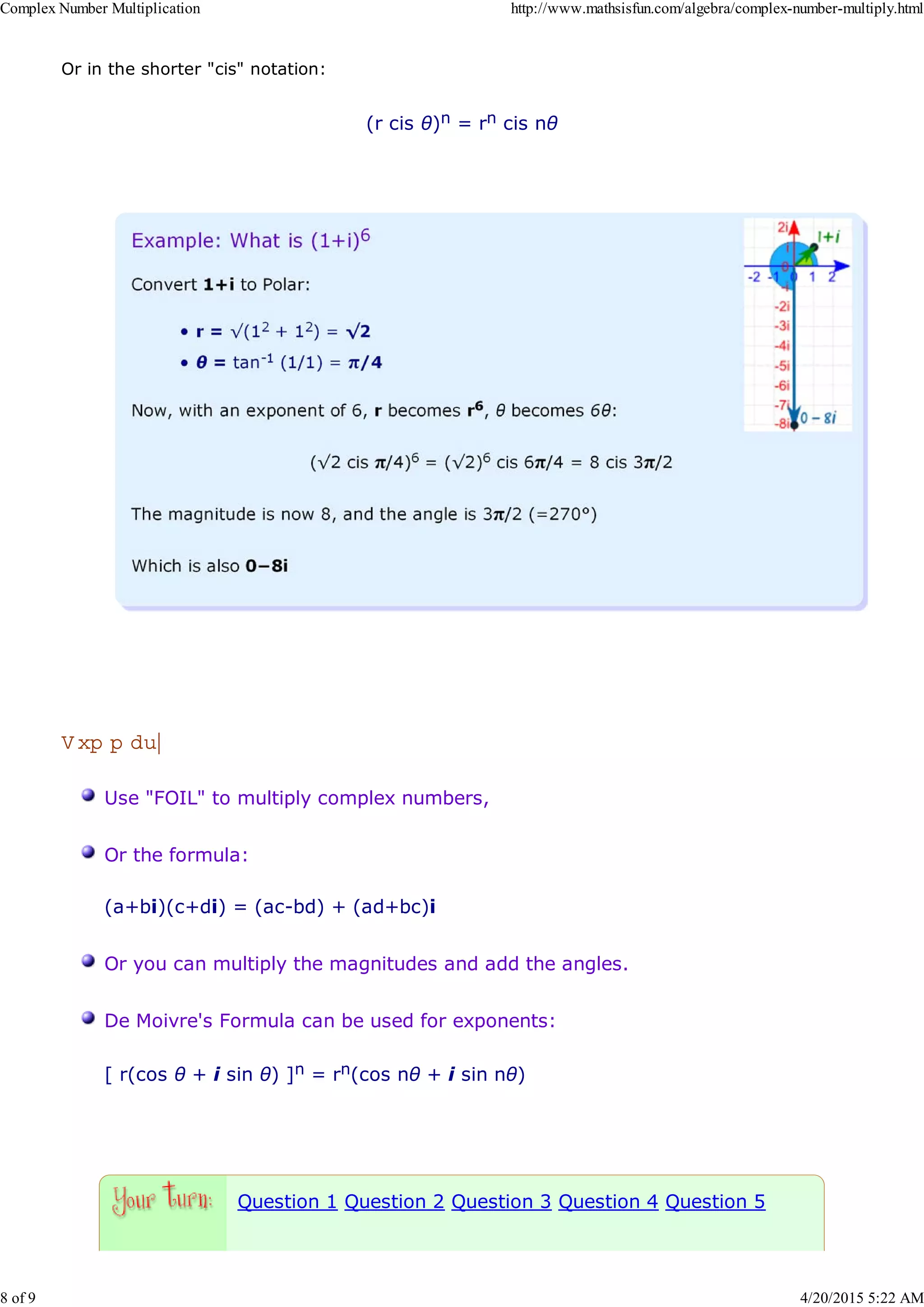 Or in the shorter "cis" notation:
(r cis θ)n = rn cis nθ
S um m ary
Use "FOIL" to multiply complex numbers,
Or the formula:
(a+bi)(c+di) = (ac-bd) + (ad+bc)i
Or you can multiply the magnitudes and add the angles.
De Moivre's Formula can be used for exponents:
[ r(cos θ + i sin θ) ]n = rn(cos nθ + i sin nθ)
Question 1 Question 2 Question 3 Question 4 Question 5
Complex Number Multiplication http://www.mathsisfun.com/algebra/complex-number-multiply.html
8 of 9 4/20/2015 5:22 AM
 