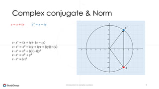 Complex conjugate 
∗ 
The conjugate of a complex nr has a reversed imaginary part. 
∗ 
Introduction to complex numbers 9 
푧 = 푥 + 푖푦 
푧1 
푧2 
Example 
푧∗ = 푥 − 푖푦 
푧1 
푧2 
−2 + 2푖 ∗ = −2 − 2푖 
3 − 4푖 ∗ = 3 + 4푖 
Note: 
1: 푧∗ ∗ = 푧 
2: if 푧∗ = 푧 then 푧 ∈ ℝ 
 