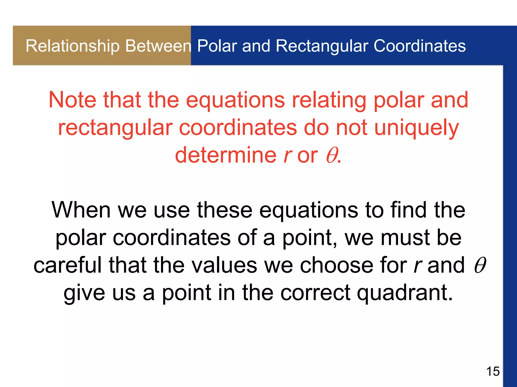 15
Relationship Between Polar and Rectangular Coordinates
Note that the equations relating polar and
rectangular coordinates do not uniquely
determine r or .
When we use these equations to find the
polar coordinates of a point, we must be
careful that the values we choose for r and 
give us a point in the correct quadrant.
 