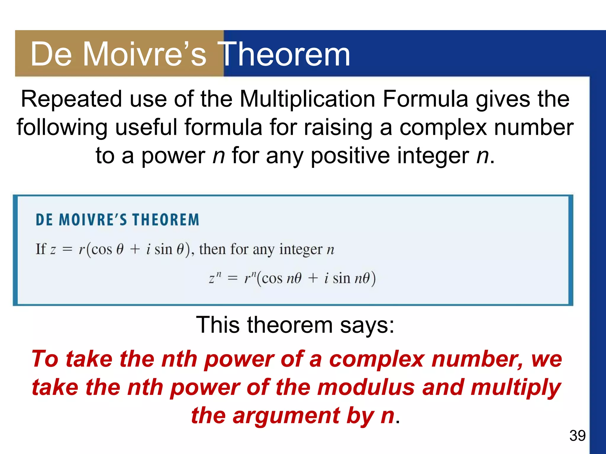 39
De Moivre’s Theorem
Repeated use of the Multiplication Formula gives the
following useful formula for raising a complex number
to a power n for any positive integer n.
This theorem says:
To take the nth power of a complex number, we
take the nth power of the modulus and multiply
the argument by n.
 