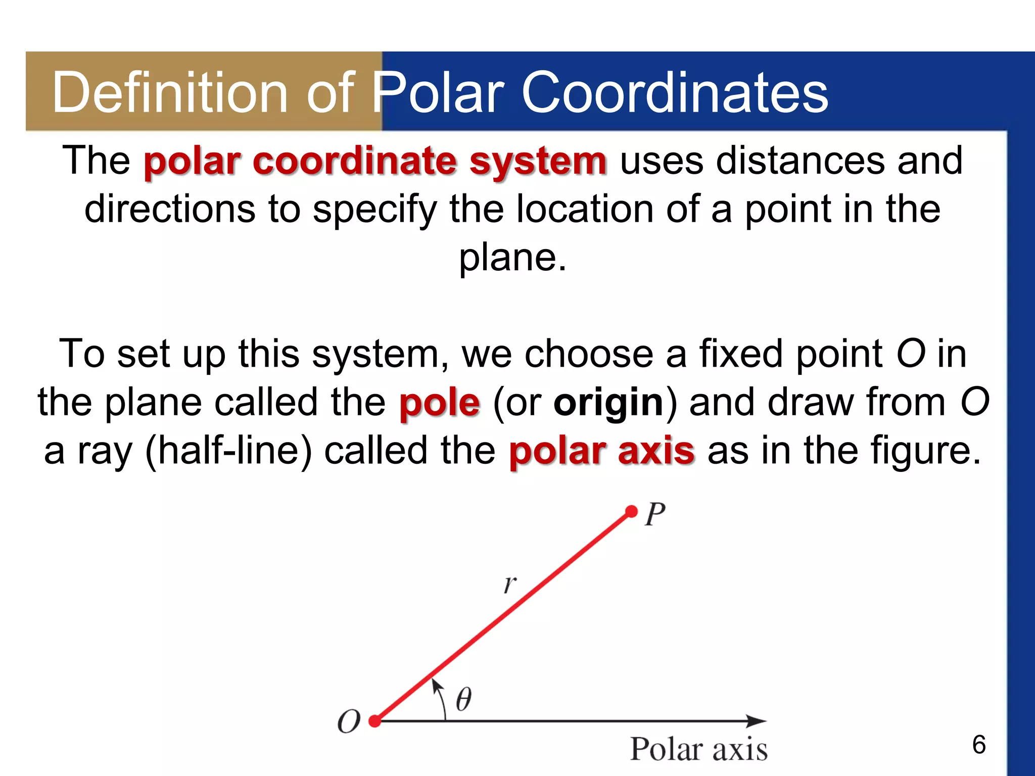 6
Definition of Polar Coordinates
The polar coordinate system uses distances and
directions to specify the location of a point in the
plane.
To set up this system, we choose a fixed point O in
the plane called the pole (or origin) and draw from O
a ray (half-line) called the polar axis as in the figure.
 