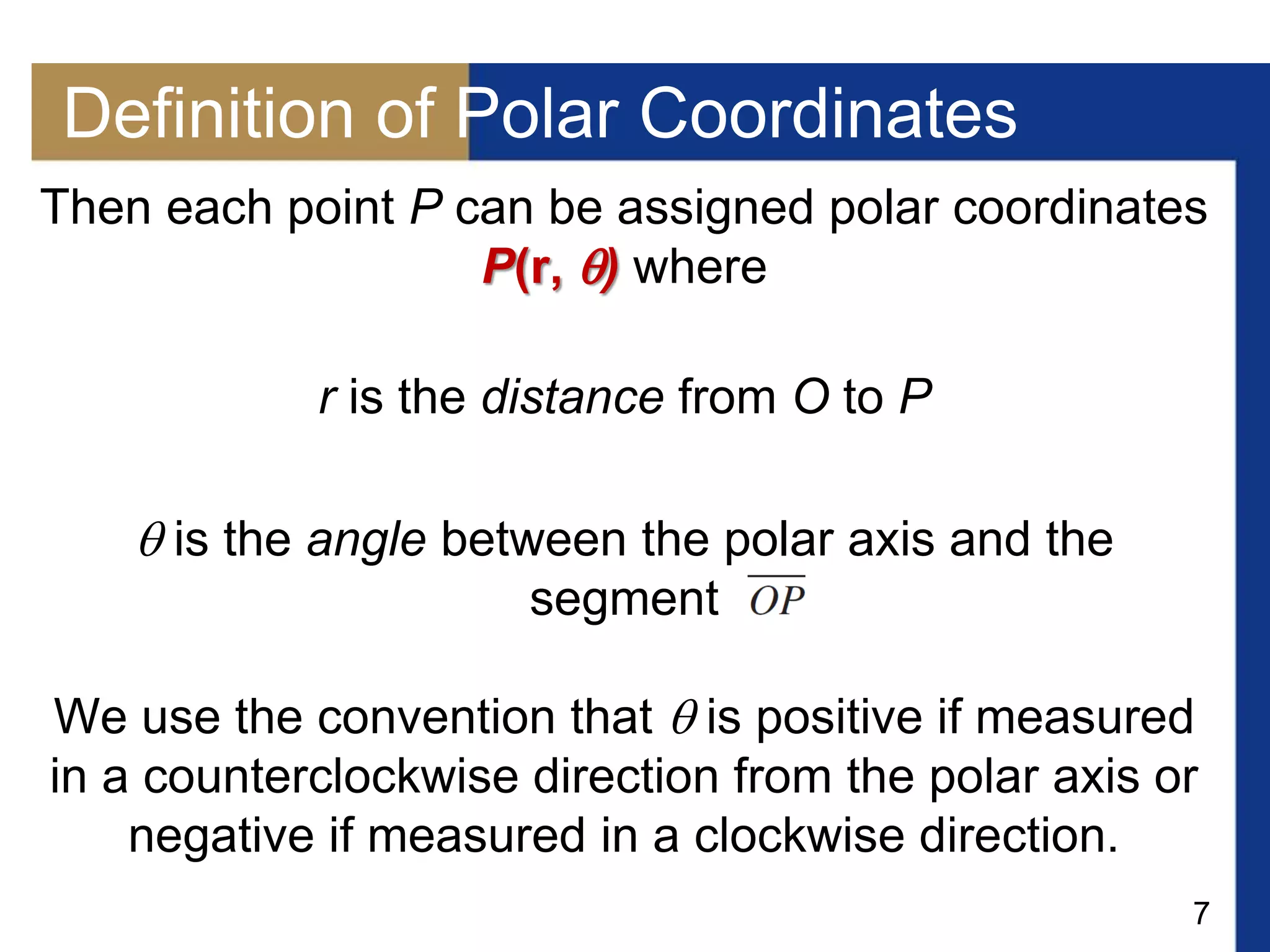 7
Definition of Polar Coordinates
Then each point P can be assigned polar coordinates
P(r, ) where
r is the distance from O to P
 is the angle between the polar axis and the
segment
We use the convention that  is positive if measured
in a counterclockwise direction from the polar axis or
negative if measured in a clockwise direction.
 