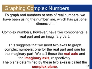 17
Graphing Complex Numbers
To graph real numbers or sets of real numbers, we
have been using the number line, which has just one
dimension.
Complex numbers, however, have two components: a
real part and an imaginary part.
This suggests that we need two axes to graph
complex numbers: one for the real part and one for
the imaginary part. We call these the real axis and
the imaginary axis, respectively.
The plane determined by these two axes is called the
complex plane.
 