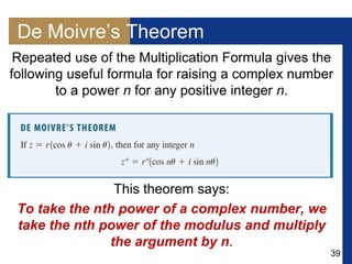 39
De Moivre’s Theorem
Repeated use of the Multiplication Formula gives the
following useful formula for raising a complex number
to a power n for any positive integer n.
This theorem says:
To take the nth power of a complex number, we
take the nth power of the modulus and multiply
the argument by n.
 