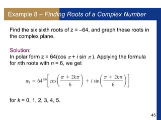45
Example 8 – Finding Roots of a Complex Number
Find the six sixth roots of z = –64, and graph these roots in
the complex plane.
Solution:
In polar form z = 64(cos  + i sin  ). Applying the formula
for nth roots with n = 6, we get
for k = 0, 1, 2, 3, 4, 5.
 