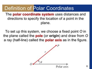 6
Definition of Polar Coordinates
The polar coordinate system uses distances and
directions to specify the location of a point in the
plane.
To set up this system, we choose a fixed point O in
the plane called the pole (or origin) and draw from O
a ray (half-line) called the polar axis as in the figure.
 