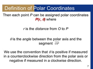 7
Definition of Polar Coordinates
Then each point P can be assigned polar coordinates
P(r, ) where
r is the distance from O to P
 is the angle between the polar axis and the
segment
We use the convention that  is positive if measured
in a counterclockwise direction from the polar axis or
negative if measured in a clockwise direction.
 