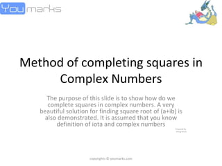 Method of completing squares in Complex Numbers The purpose of this slide is to show how do we complete squares in complex numbers. A very beautiful solution for finding square root of (a+ib) is also demonstrated. It is assumed that you know definition of iota and complex numbers Prepared By  Parag Arora copyrights © youmarks.com 