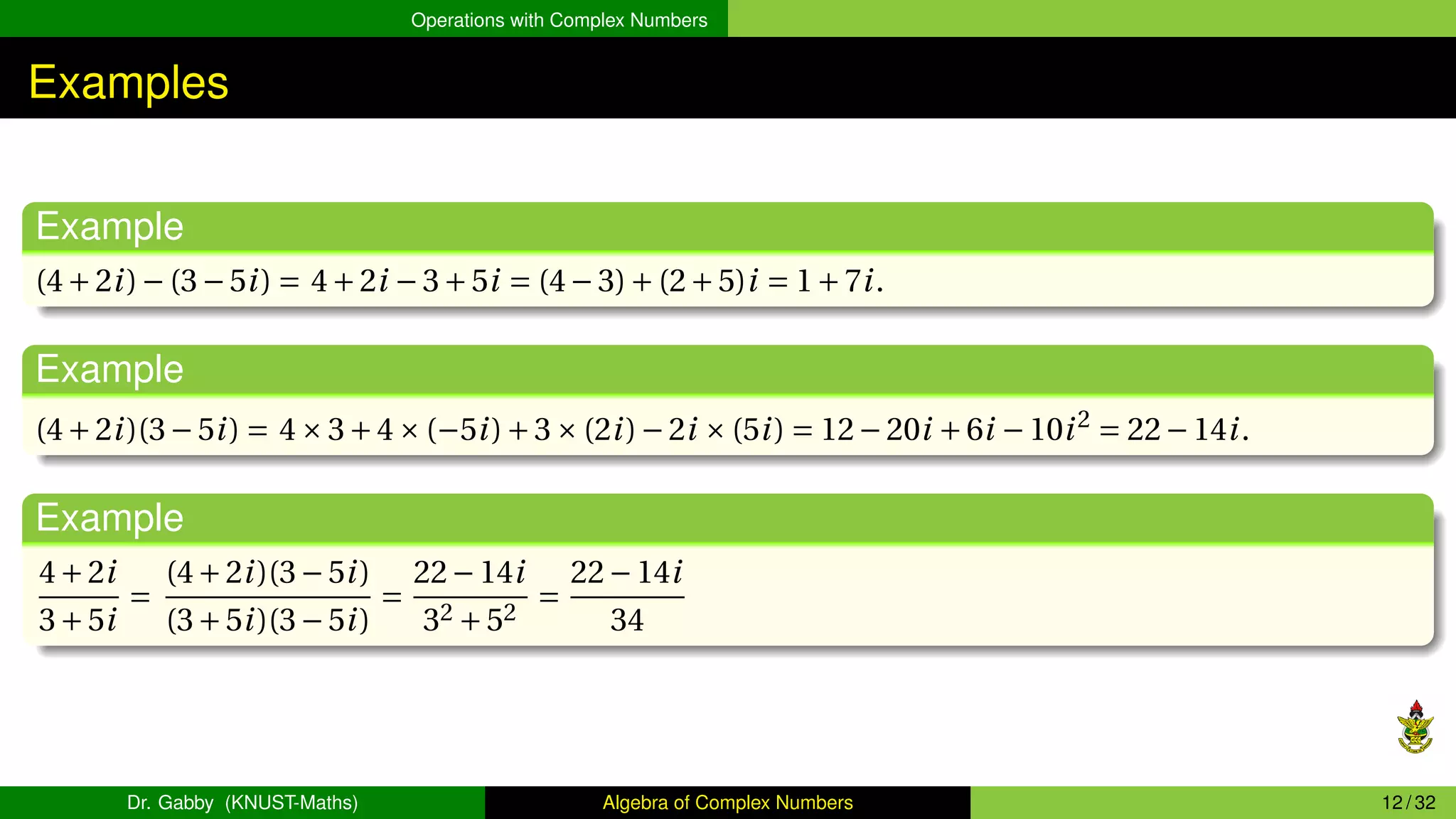 Operations with Complex Numbers
Examples
Example
(4+2i)−(3−5i) = 4+2i −3+5i = (4−3)+(2+5)i = 1+7i.
Example
(4+2i)(3−5i) = 4×3+4×(−5i)+3×(2i)−2i ×(5i) = 12−20i +6i −10i2
= 22−14i.
Example
4+2i
3+5i
=
(4+2i)(3−5i)
(3+5i)(3−5i)
=
22−14i
32 +52
=
22−14i
34
Dr. Gabby (KNUST-Maths) Algebra of Complex Numbers 12 / 32
 
