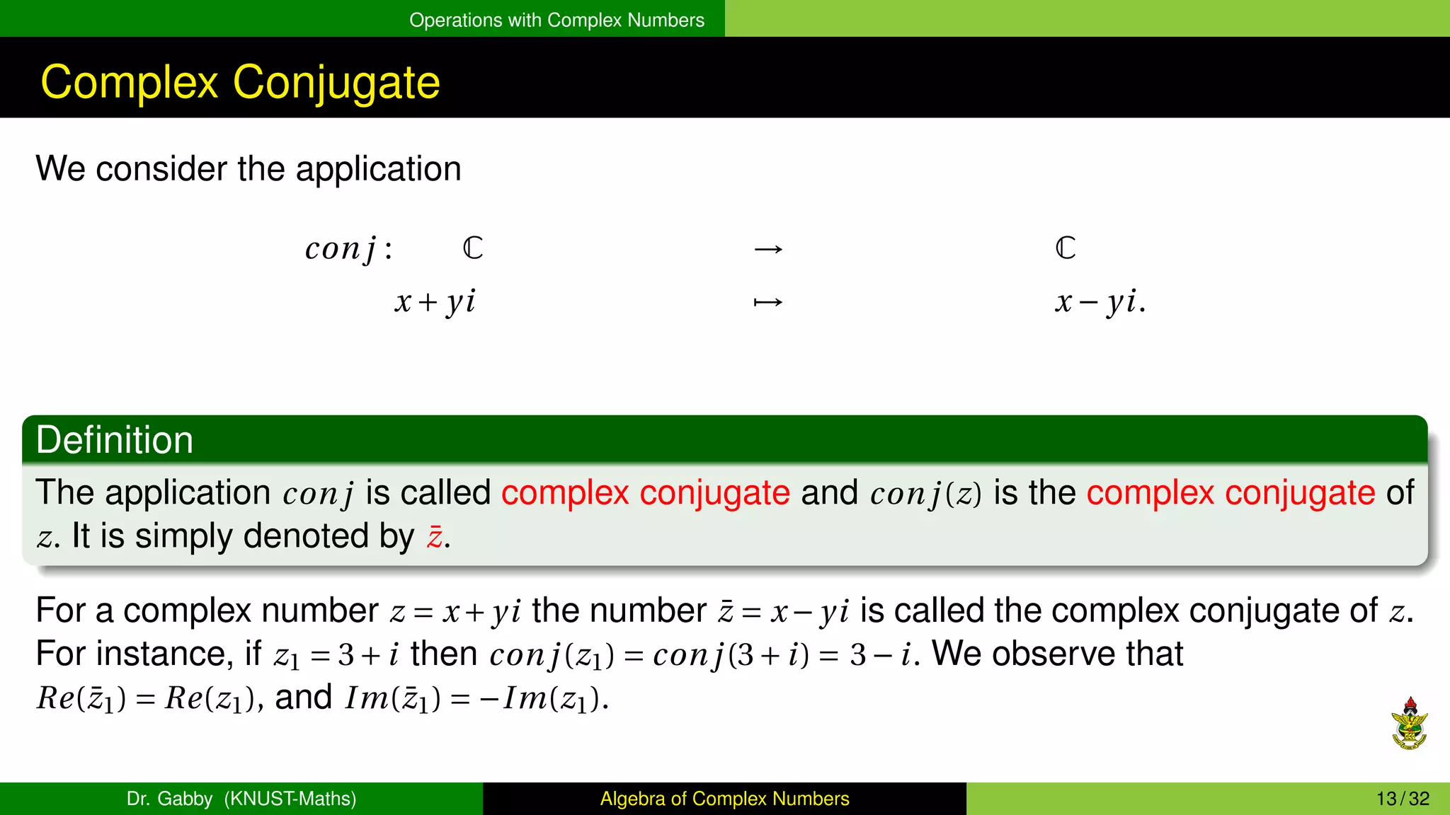 Operations with Complex Numbers
Complex Conjugate
We consider the application
con j : C → C
x + yi 7→ x − yi.
Definition
The application con j is called complex conjugate and con j(z) is the complex conjugate of
z. It is simply denoted by z̄.
For a complex number z = x +yi the number z̄ = x −yi is called the complex conjugate of z.
For instance, if z1 = 3+i then con j(z1) = con j(3+i) = 3−i. We observe that
Re(z̄1) = Re(z1), and Im(z̄1) = −Im(z1).
Dr. Gabby (KNUST-Maths) Algebra of Complex Numbers 13 / 32
 