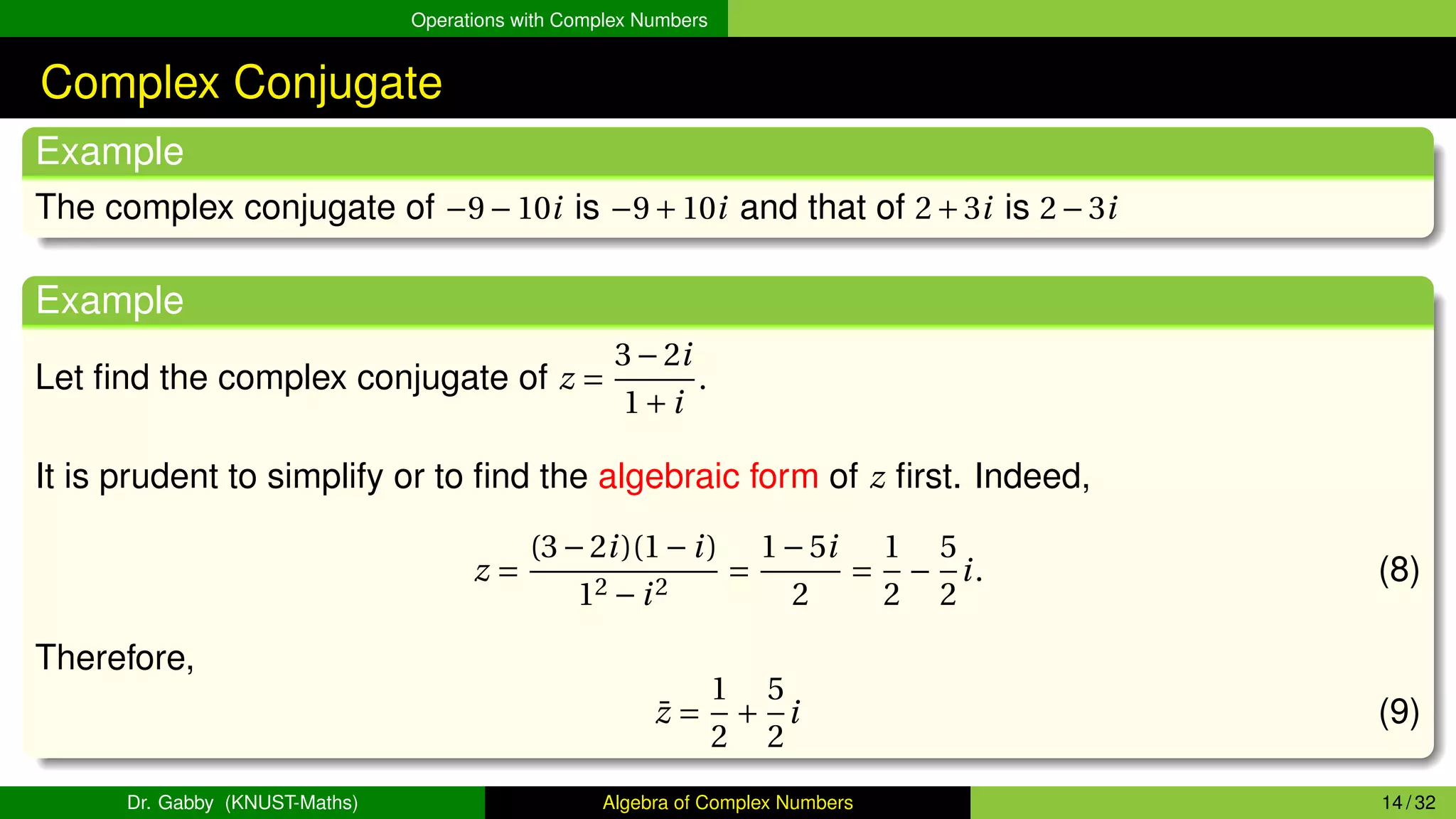 Operations with Complex Numbers
Complex Conjugate
Example
The complex conjugate of −9−10i is −9+10i and that of 2+3i is 2−3i
Example
Let find the complex conjugate of z =
3−2i
1+i
.
It is prudent to simplify or to find the algebraic form of z first. Indeed,
z =
(3−2i)(1−i)
12 −i2
=
1−5i
2
=
1
2
−
5
2
i. (8)
Therefore,
z̄ =
1
2
+
5
2
i (9)
Dr. Gabby (KNUST-Maths) Algebra of Complex Numbers 14 / 32
 