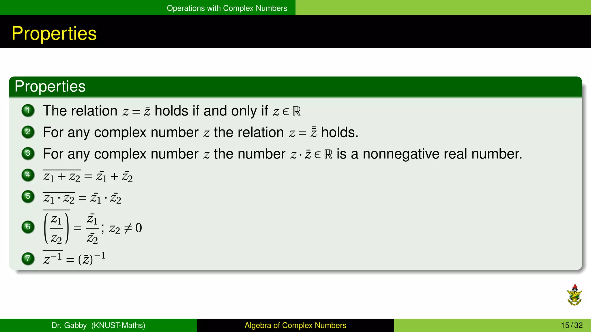 Operations with Complex Numbers
Properties
Properties
1 The relation z = z̄ holds if and only if z ∈ R
2 For any complex number z the relation z = ¯
z̄ holds.
3 For any complex number z the number z · z̄ ∈ R is a nonnegative real number.
4 z1 + z2 = ¯
z1 + ¯
z2
5 z1 · z2 = ¯
z1 · ¯
z2
6
µ
z1
z2
¶
=
¯
z1
¯
z2
; z2 ̸= 0
7 z−1 = (z̄)−1
Dr. Gabby (KNUST-Maths) Algebra of Complex Numbers 15 / 32
 