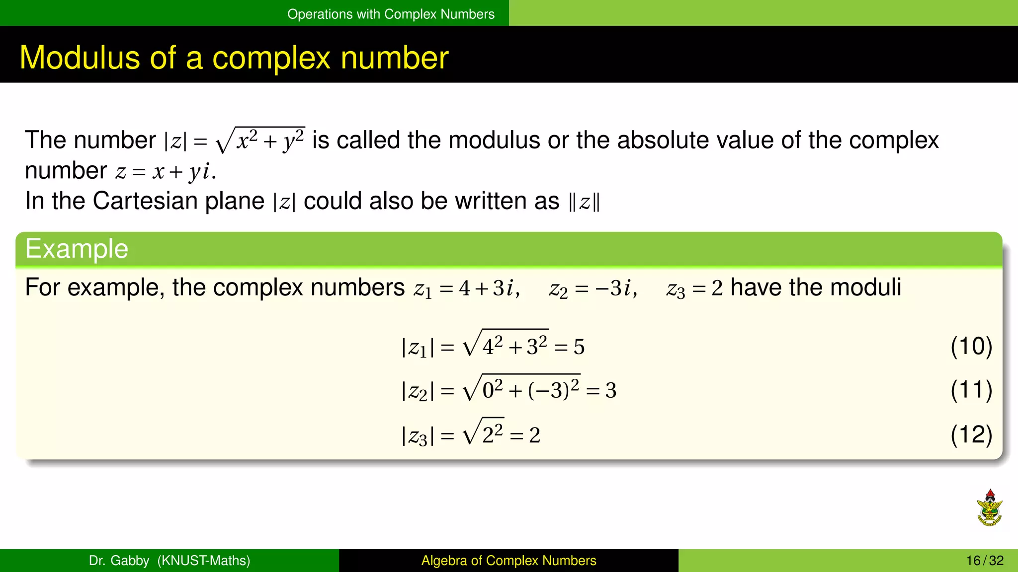 Operations with Complex Numbers
Modulus of a complex number
The number |z| =
p
x2 + y2 is called the modulus or the absolute value of the complex
number z = x + yi.
In the Cartesian plane |z| could also be written as ∥z∥
Example
For example, the complex numbers z1 = 4+3i, z2 = −3i, z3 = 2 have the moduli
|z1| =
p
42 +32 = 5 (10)
|z2| =
p
02 +(−3)2 = 3 (11)
|z3| =
p
22 = 2 (12)
Dr. Gabby (KNUST-Maths) Algebra of Complex Numbers 16 / 32
 