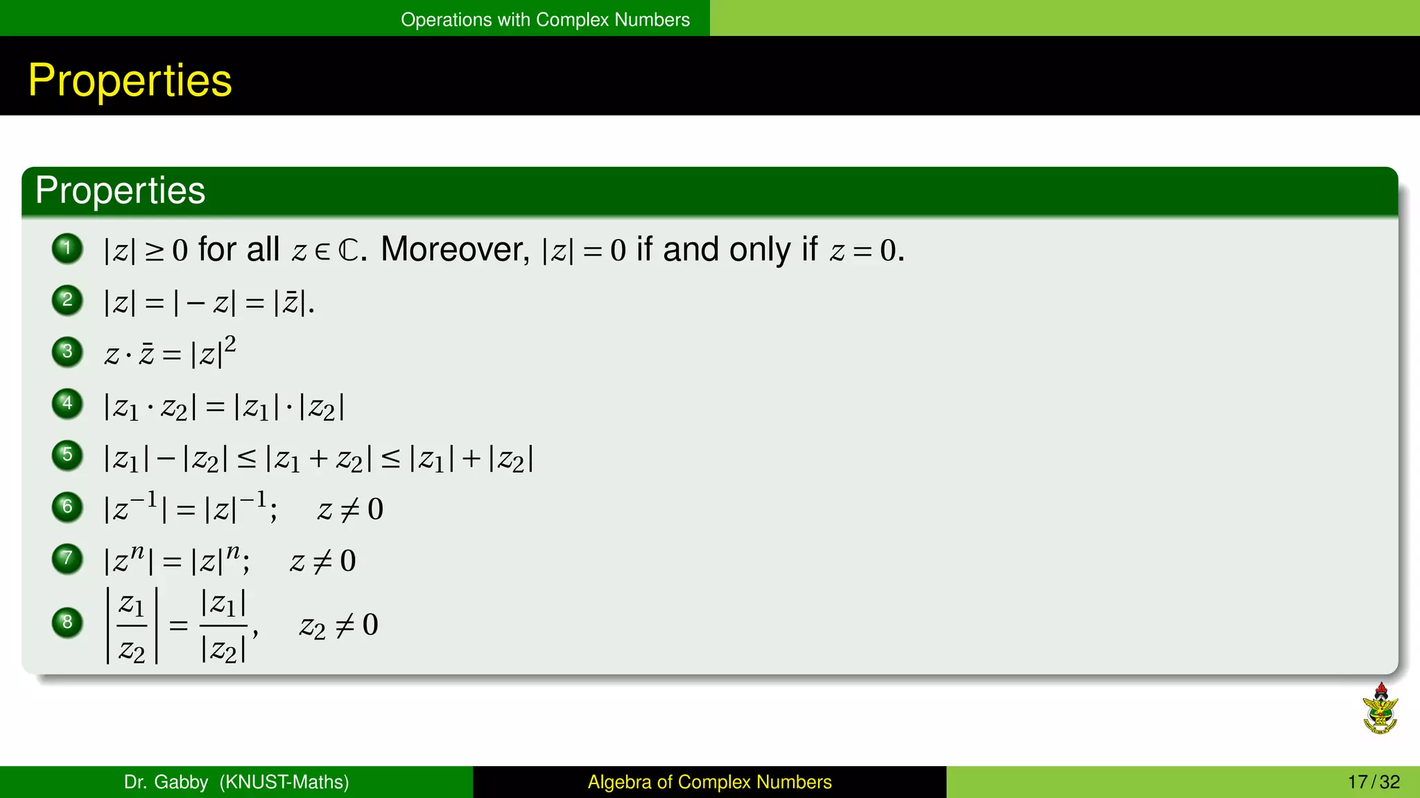Operations with Complex Numbers
Properties
Properties
1 |z| ≥ 0 for all z ∈ C. Moreover, |z| = 0 if and only if z = 0.
2 |z| = |− z| = |z̄|.
3 z · z̄ = |z|2
4 |z1 · z2| = |z1|·|z2|
5 |z1|−|z2| ≤ |z1 + z2| ≤ |z1|+|z2|
6 |z−1
| = |z|−1
; z ̸= 0
7 |zn
| = |z|n
; z ̸= 0
8
¯
¯
¯
¯
z1
z2
¯
¯
¯
¯ =
|z1|
|z2|
, z2 ̸= 0
Dr. Gabby (KNUST-Maths) Algebra of Complex Numbers 17 / 32
 