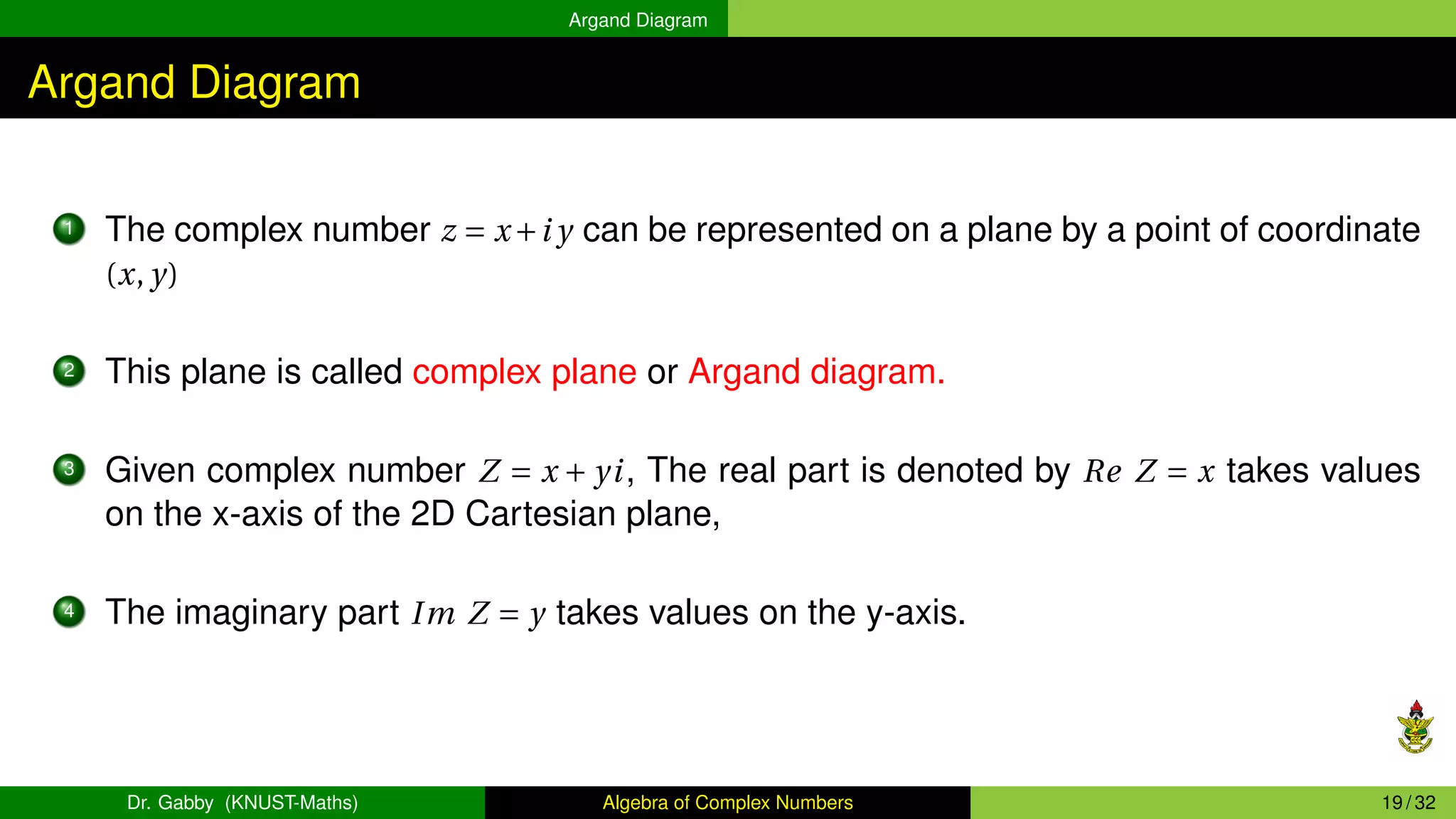 Argand Diagram
Argand Diagram
1 The complex number z = x+i y can be represented on a plane by a point of coordinate
(x, y)
2 This plane is called complex plane or Argand diagram.
3 Given complex number Z = x + yi, The real part is denoted by Re Z = x takes values
on the x-axis of the 2D Cartesian plane,
4 The imaginary part Im Z = y takes values on the y-axis.
Dr. Gabby (KNUST-Maths) Algebra of Complex Numbers 19 / 32
 