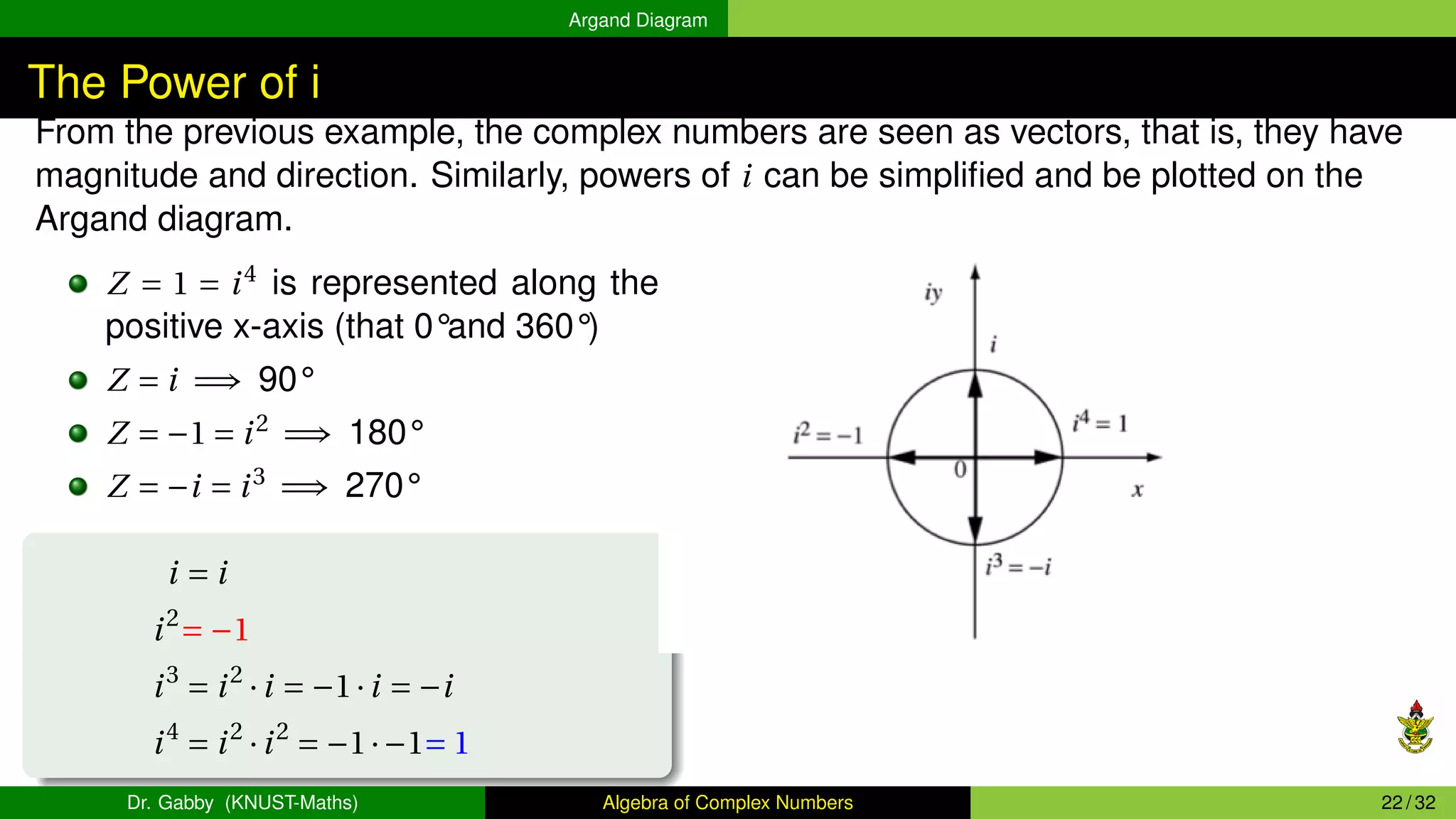 Argand Diagram
The Power of i
From the previous example, the complex numbers are seen as vectors, that is, they have
magnitude and direction. Similarly, powers of i can be simplified and be plotted on the
Argand diagram.
Z = 1 = i4
is represented along the
positive x-axis (that 0°and 360°)
Z = i =⇒ 90°
Z = −1 = i2
=⇒ 180°
Z = −i = i3
=⇒ 270°
i = i
i2
= −1
i3
= i2
·i = −1·i = −i
i4
= i2
·i2
= −1·−1= 1
Dr. Gabby (KNUST-Maths) Algebra of Complex Numbers 22 / 32
 