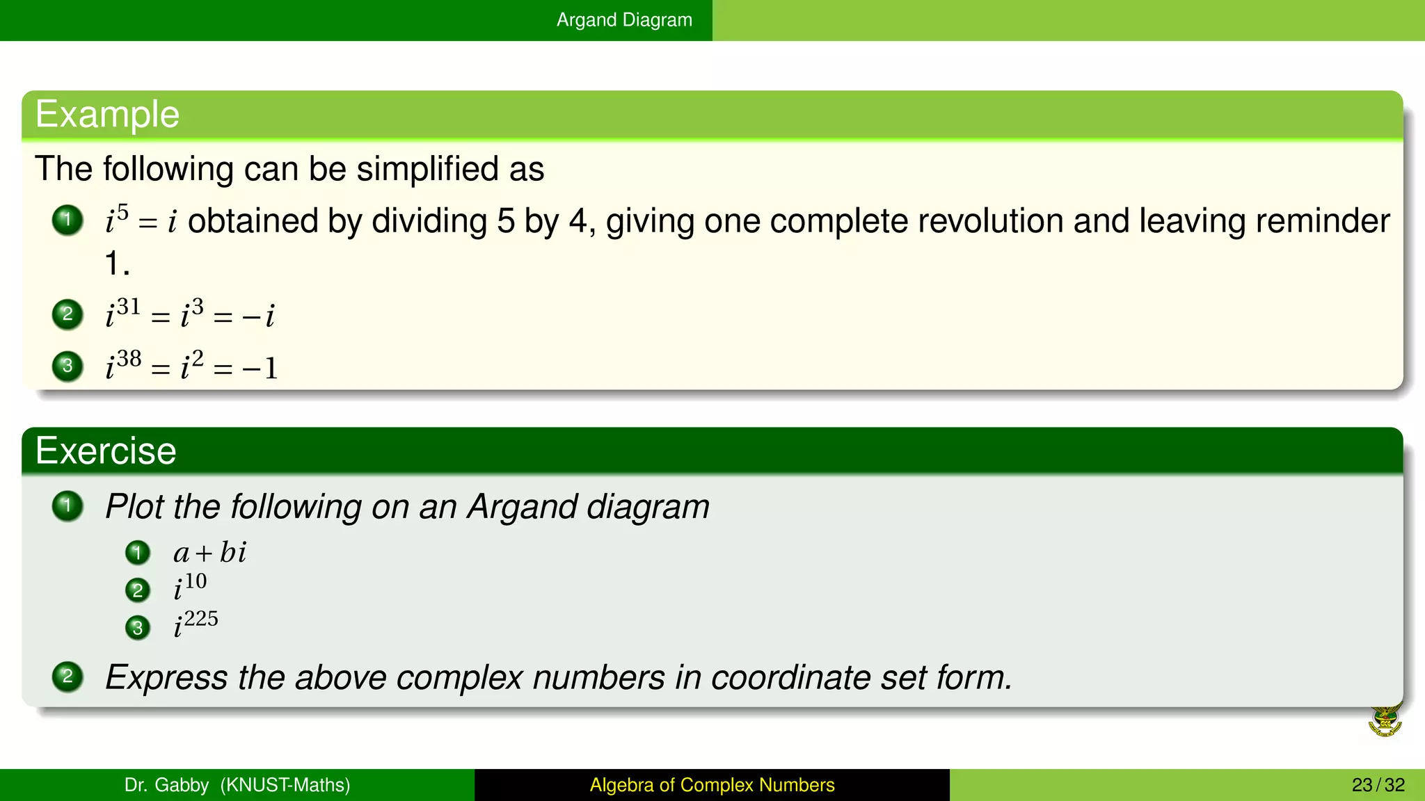 Argand Diagram
Example
The following can be simplified as
1 i5
= i obtained by dividing 5 by 4, giving one complete revolution and leaving reminder
1.
2 i31
= i3
= −i
3 i38
= i2
= −1
Exercise
1 Plot the following on an Argand diagram
1 a +bi
2 i10
3 i225
2 Express the above complex numbers in coordinate set form.
Dr. Gabby (KNUST-Maths) Algebra of Complex Numbers 23 / 32
 