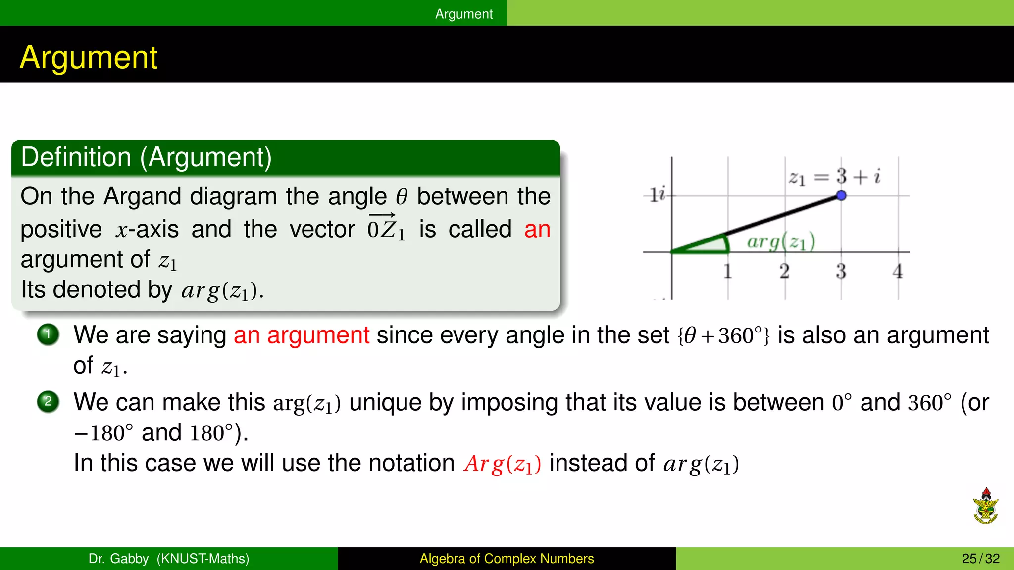 Argument
Argument
Definition (Argument)
On the Argand diagram the angle θ between the
positive x-axis and the vector
−
→
0Z1 is called an
argument of z1
Its denoted by ar g(z1).
1 We are saying an argument since every angle in the set {θ+360◦
} is also an argument
of z1.
2 We can make this arg(z1) unique by imposing that its value is between 0◦
and 360◦
(or
−180◦
and 180◦
).
In this case we will use the notation Ar g(z1) instead of ar g(z1)
Dr. Gabby (KNUST-Maths) Algebra of Complex Numbers 25 / 32
 