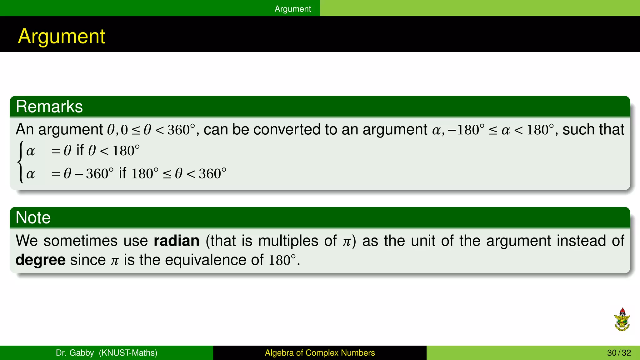 Argument
Argument
Remarks
An argument θ,0 ≤ θ < 360◦
, can be converted to an argument α,−180◦
≤ α < 180◦
, such that
(
α = θ if θ < 180◦
α = θ −360◦
if 180◦
≤ θ < 360◦
Note
We sometimes use radian (that is multiples of π) as the unit of the argument instead of
degree since π is the equivalence of 180◦
.
Dr. Gabby (KNUST-Maths) Algebra of Complex Numbers 30 / 32
 