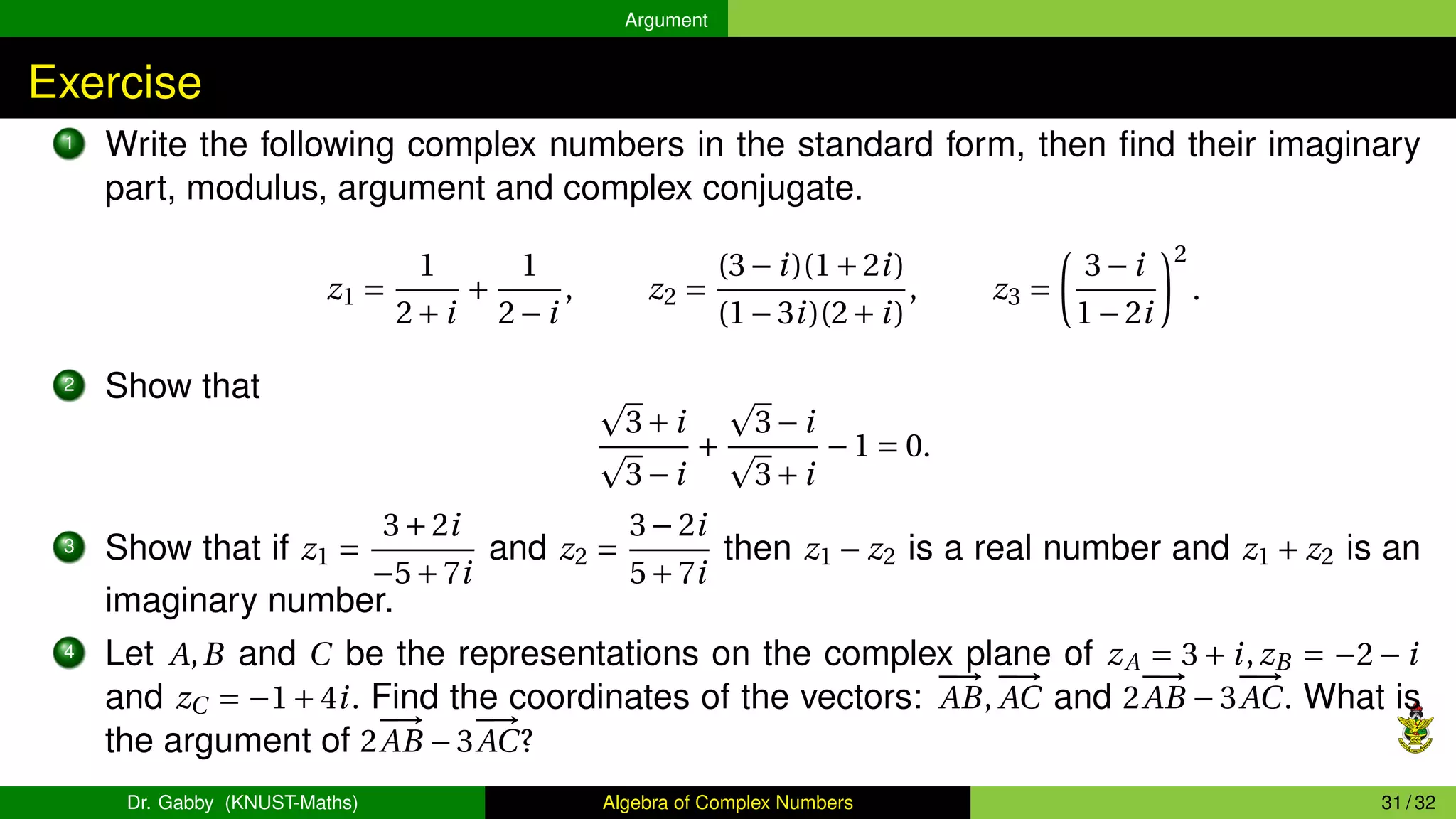 Argument
Exercise
1 Write the following complex numbers in the standard form, then find their imaginary
part, modulus, argument and complex conjugate.
z1 =
1
2+i
+
1
2−i
, z2 =
(3−i)(1+2i)
(1−3i)(2+i)
, z3 =
µ
3−i
1−2i
¶2
.
2 Show that p
3+i
p
3−i
+
p
3−i
p
3+i
−1 = 0.
3 Show that if z1 =
3+2i
−5+7i
and z2 =
3−2i
5+7i
then z1 − z2 is a real number and z1 + z2 is an
imaginary number.
4 Let A,B and C be the representations on the complex plane of zA = 3 + i,zB = −2 − i
and zC = −1+4i. Find the coordinates of the vectors:
−
→
AB,
−
→
AC and 2
−
→
AB −3
−
→
AC. What is
the argument of 2
−
→
AB −3
−
→
AC?
Dr. Gabby (KNUST-Maths) Algebra of Complex Numbers 31 / 32
 