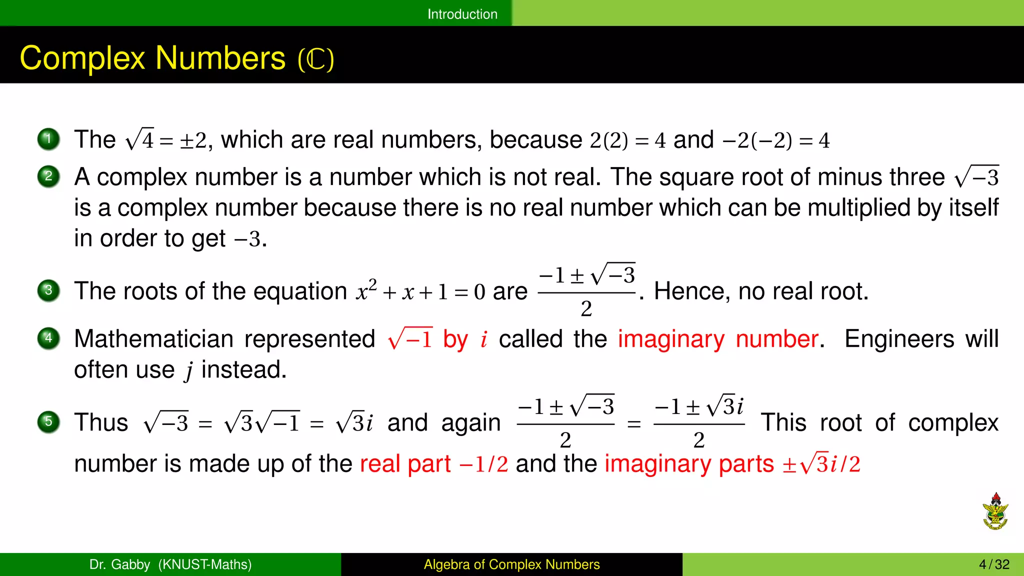 Introduction
Complex Numbers (C)
1 The
p
4 = ±2, which are real numbers, because 2(2) = 4 and −2(−2) = 4
2 A complex number is a number which is not real. The square root of minus three
p
−3
is a complex number because there is no real number which can be multiplied by itself
in order to get −3.
3 The roots of the equation x2
+ x +1 = 0 are
−1±
p
−3
2
. Hence, no real root.
4 Mathematician represented
p
−1 by i called the imaginary number. Engineers will
often use j instead.
5 Thus
p
−3 =
p
3
p
−1 =
p
3i and again
−1±
p
−3
2
=
−1±
p
3i
2
This root of complex
number is made up of the real part −1/2 and the imaginary parts ±
p
3i/2
Dr. Gabby (KNUST-Maths) Algebra of Complex Numbers 4 / 32
 