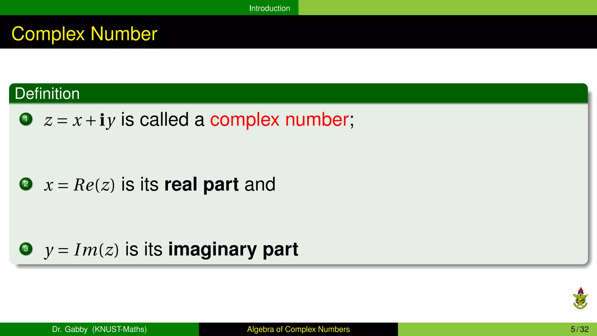 Introduction
Complex Number
Definition
1
z = x +iy is called a complex number;
2
x = Re(z) is its real part and
3
y = Im(z) is its imaginary part
Dr. Gabby (KNUST-Maths) Algebra of Complex Numbers 5 / 32
 
