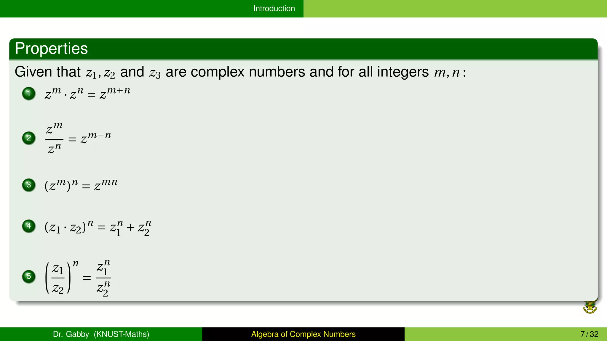 Introduction
Properties
Given that z1,z2 and z3 are complex numbers and for all integers m,n :
1 zm
· zn
= zm+n
2
zm
zn
= zm−n
3 (zm
)n
= zmn
4 (z1 · z2)n
= zn
1 + zn
2
5
µ
z1
z2
¶n
=
zn
1
zn
2
Dr. Gabby (KNUST-Maths) Algebra of Complex Numbers 7 / 32
 