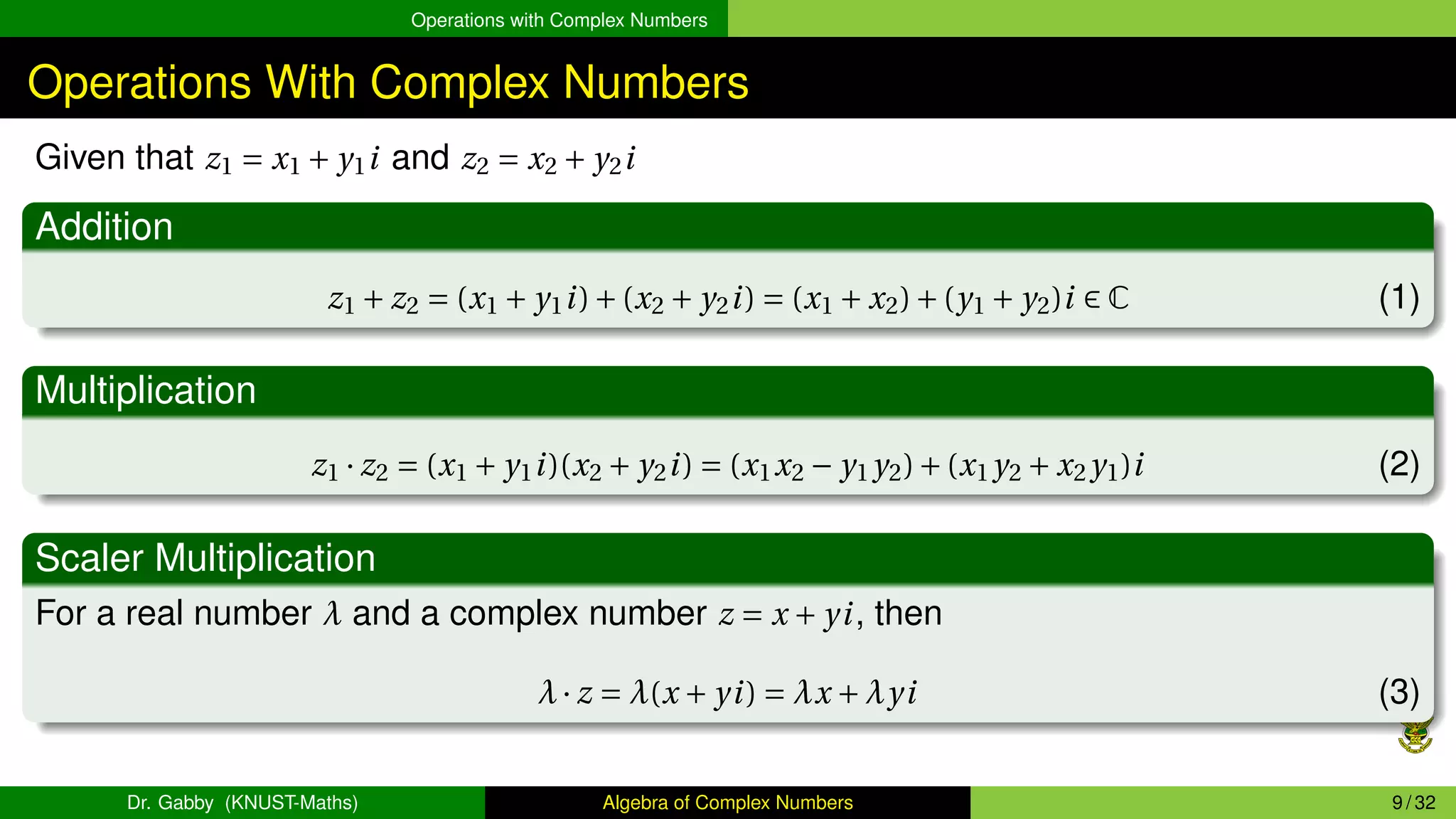 Operations with Complex Numbers
Operations With Complex Numbers
Given that z1 = x1 + y1i and z2 = x2 + y2i
Addition
z1 + z2 = (x1 + y1i)+(x2 + y2i) = (x1 + x2)+(y1 + y2)i ∈ C (1)
Multiplication
z1 · z2 = (x1 + y1i)(x2 + y2i) = (x1x2 − y1y2)+(x1y2 + x2y1)i (2)
Scaler Multiplication
For a real number λ and a complex number z = x + yi, then
λ· z = λ(x + yi) = λx +λyi (3)
Dr. Gabby (KNUST-Maths) Algebra of Complex Numbers 9 / 32
 