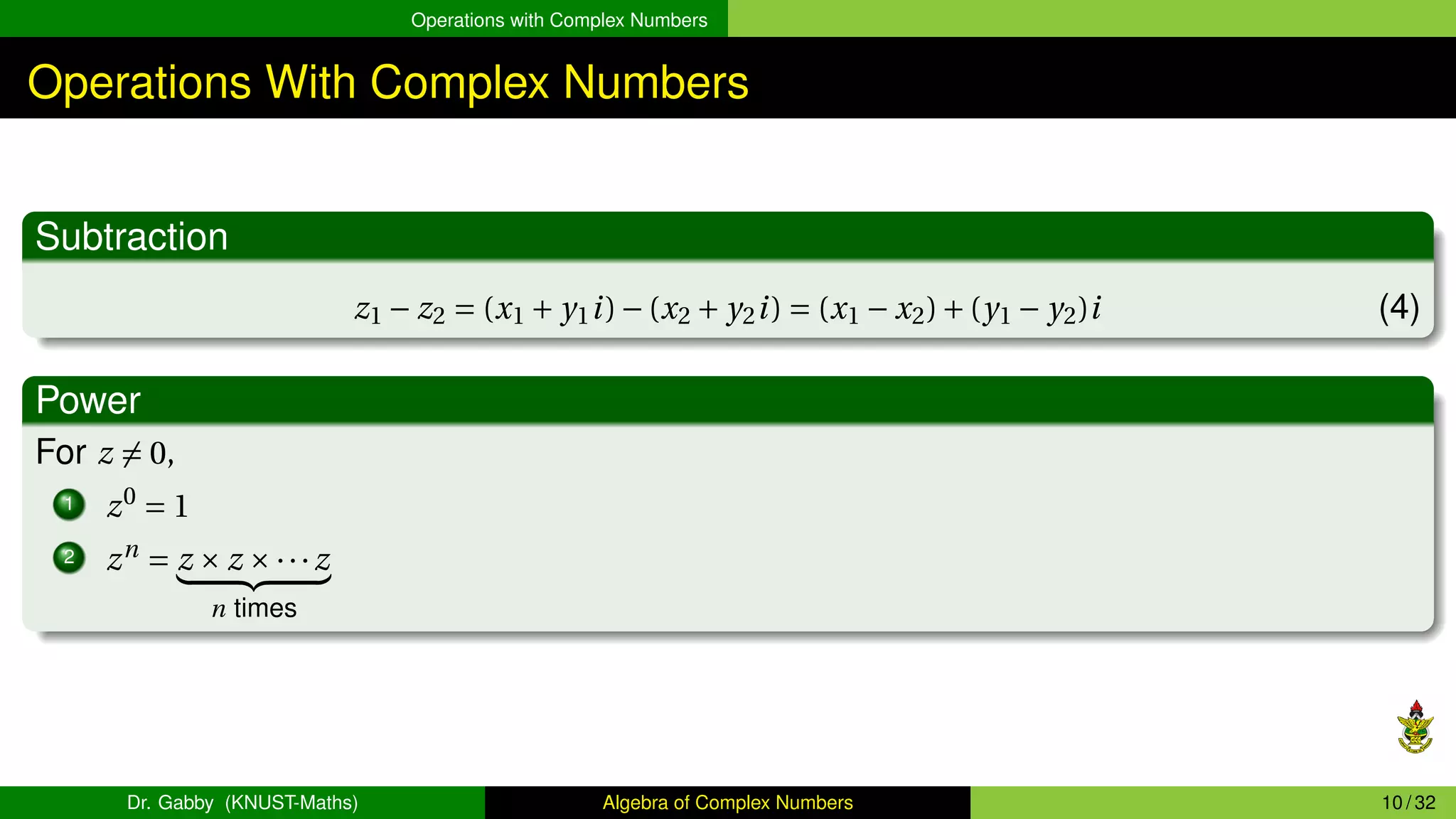 Operations with Complex Numbers
Operations With Complex Numbers
Subtraction
z1 − z2 = (x1 + y1i)−(x2 + y2i) = (x1 − x2)+(y1 − y2)i (4)
Power
For z ̸= 0,
1 z0
= 1
2 zn
= z × z ×···z
| {z }
n times
Dr. Gabby (KNUST-Maths) Algebra of Complex Numbers 10 / 32
 