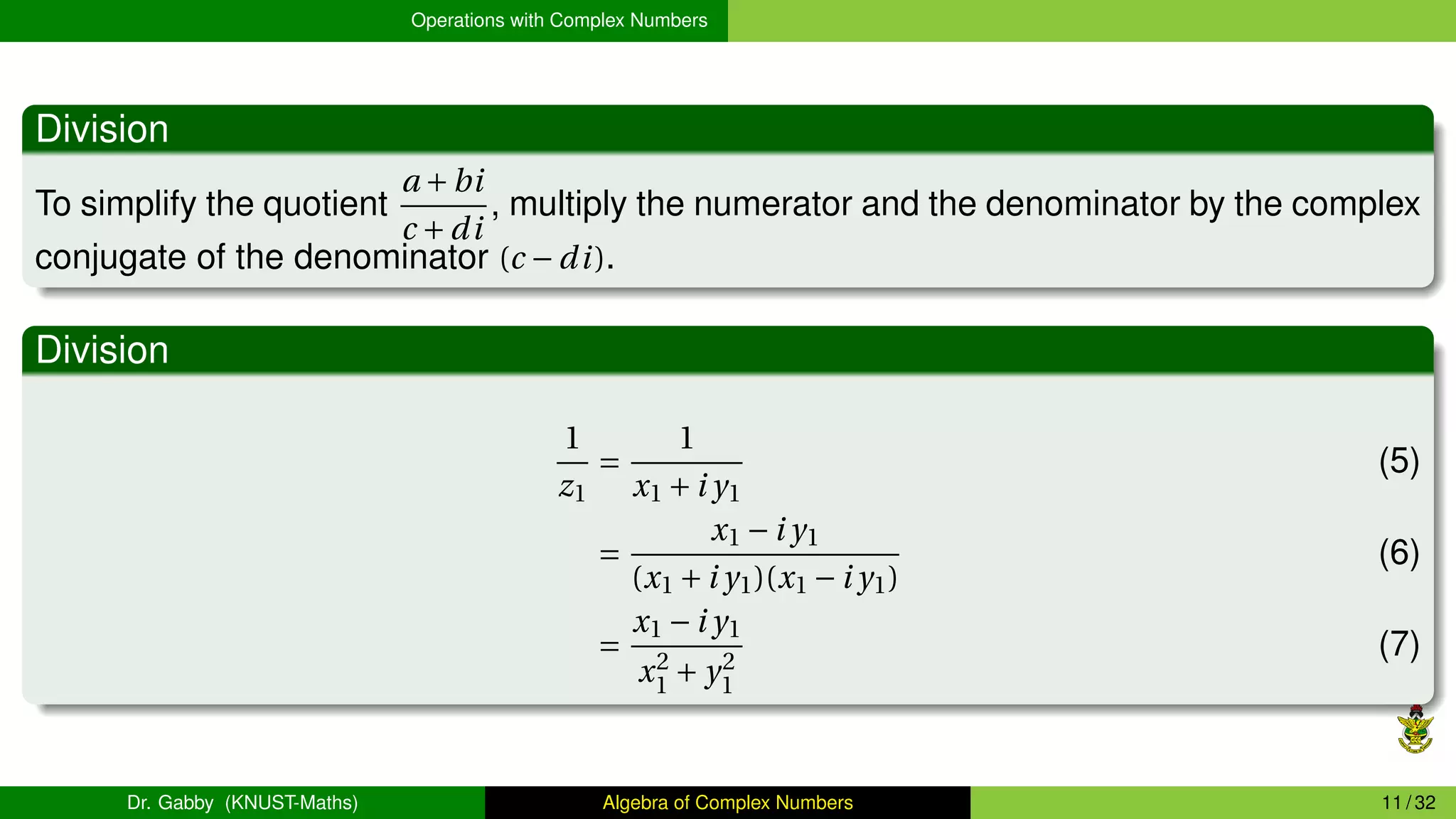 Operations with Complex Numbers
Division
To simplify the quotient
a +bi
c +di
, multiply the numerator and the denominator by the complex
conjugate of the denominator (c −di).
Division
1
z1
=
1
x1 +i y1
(5)
=
x1 −i y1
(x1 +i y1)(x1 −i y1)
(6)
=
x1 −i y1
x2
1 + y2
1
(7)
Dr. Gabby (KNUST-Maths) Algebra of Complex Numbers 11 / 32
 