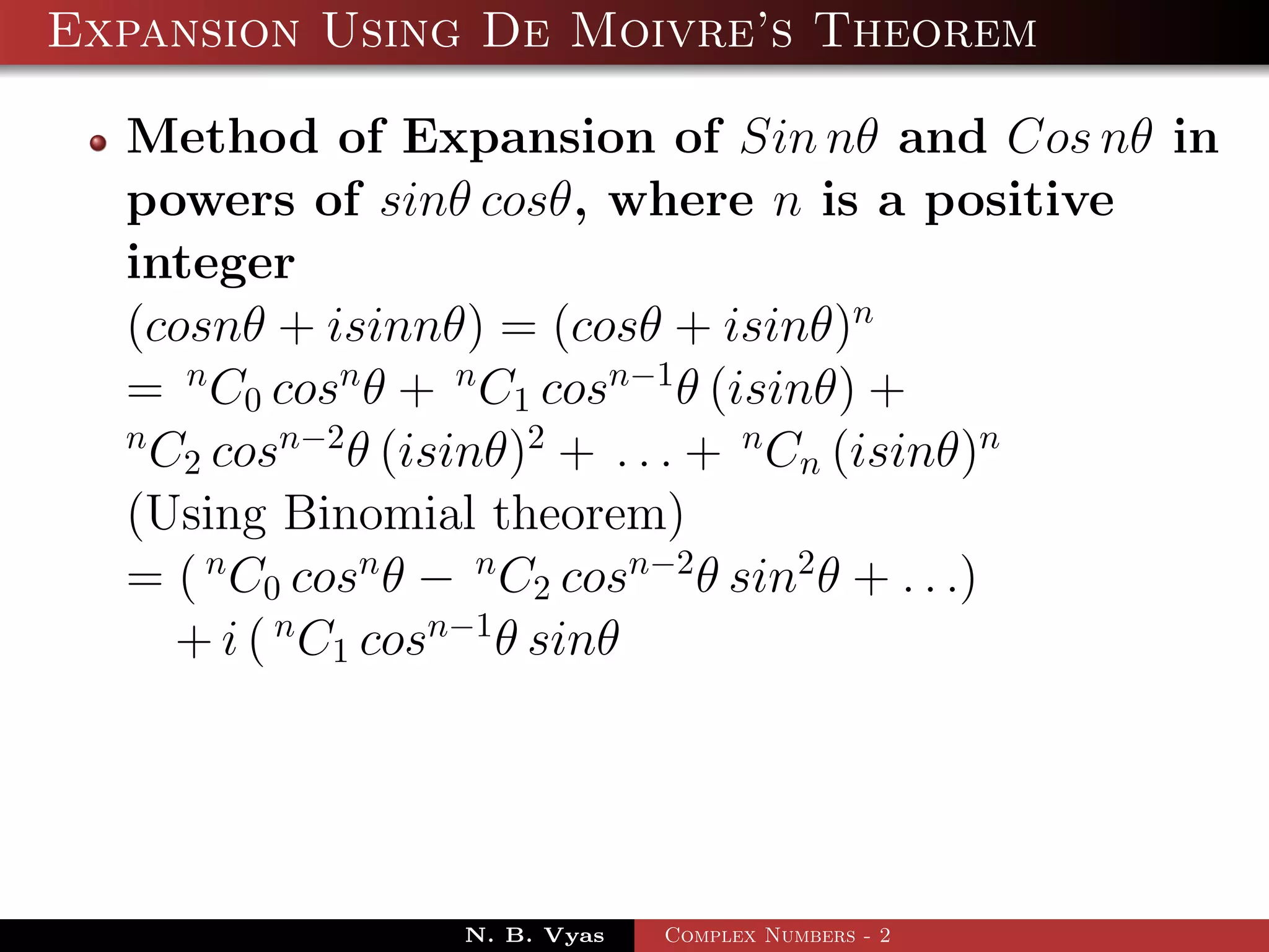 Expansion Using De Moivre’s Theorem

  Method of Expansion of Sin nθ and Cos nθ in
  powers of sinθ cosθ, where n is a positive
  integer
  (cosnθ + isinnθ) = (cosθ + isinθ)n
  = n C0 cosn θ + n C1 cosn−1 θ (isinθ) +
  n
    C2 cosn−2 θ (isinθ)2 + . . . + n Cn (isinθ)n
  (Using Binomial theorem)
  = ( n C0 cosn θ − n C2 cosn−2 θ sin2 θ + . . .)
     + i ( n C1 cosn−1 θ sinθ




                N. B. Vyas   Complex Numbers - 2
 