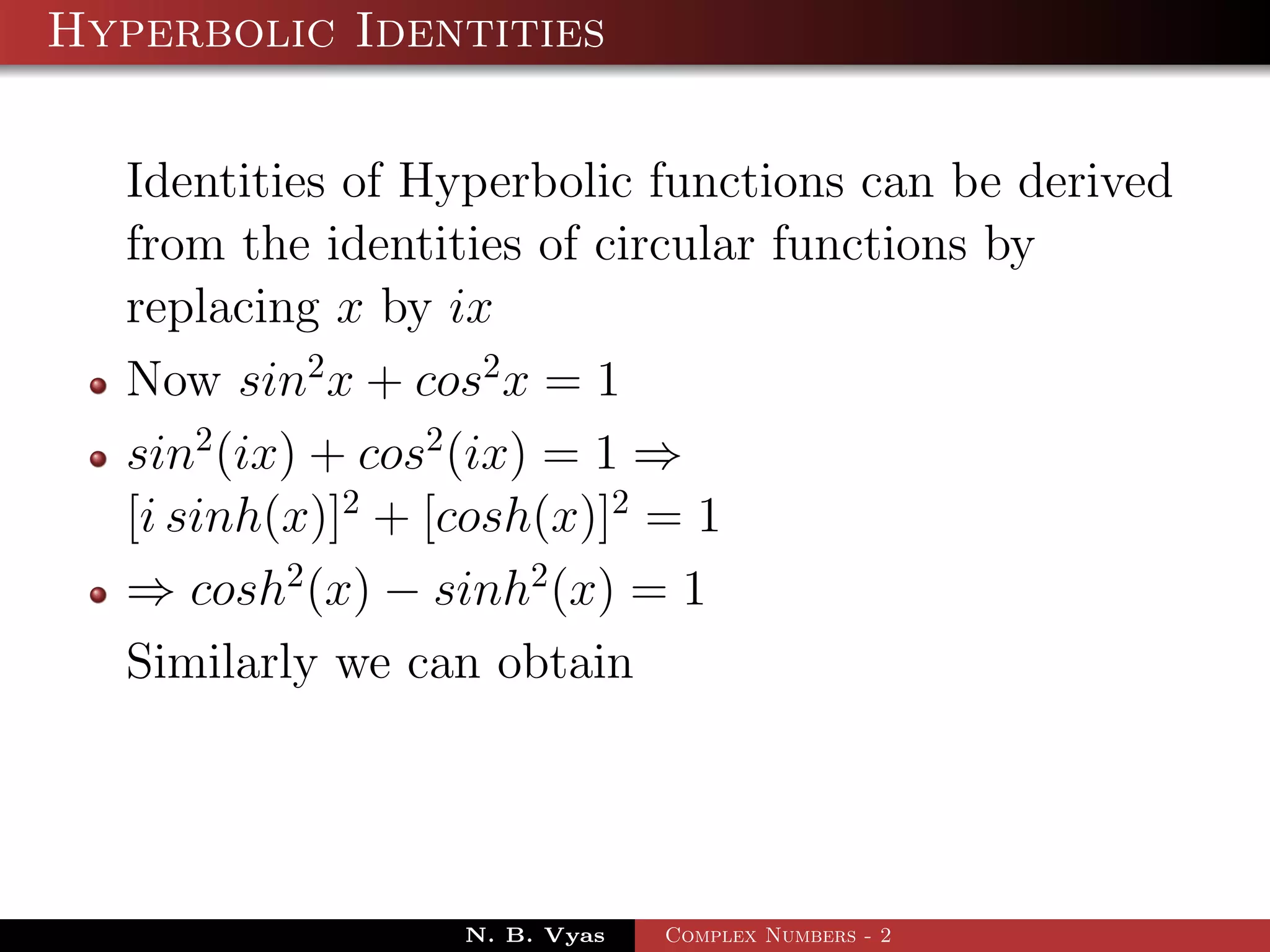 Hyperbolic Identities

  Identities of Hyperbolic functions can be derived
  from the identities of circular functions by
  replacing x by ix
  Now sin2 x + cos2 x = 1
  sin2 (ix) + cos2 (ix) = 1 ⇒
  [i sinh(x)]2 + [cosh(x)]2 = 1
  ⇒ cosh2 (x) − sinh2 (x) = 1
  Similarly we can obtain




                 N. B. Vyas   Complex Numbers - 2
 