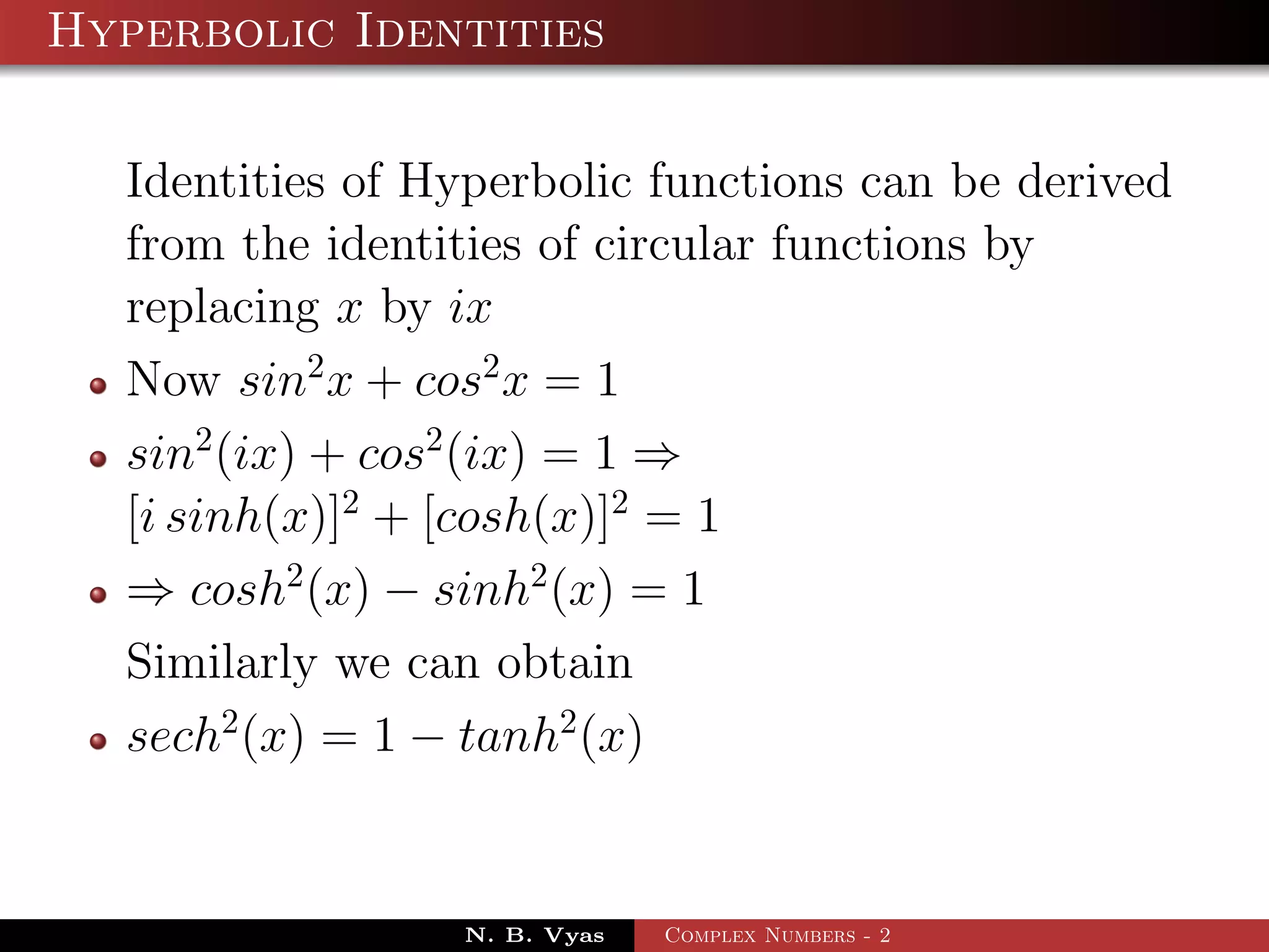 Hyperbolic Identities

  Identities of Hyperbolic functions can be derived
  from the identities of circular functions by
  replacing x by ix
  Now sin2 x + cos2 x = 1
  sin2 (ix) + cos2 (ix) = 1 ⇒
  [i sinh(x)]2 + [cosh(x)]2 = 1
  ⇒ cosh2 (x) − sinh2 (x) = 1
  Similarly we can obtain
  sech2 (x) = 1 − tanh2 (x)


                 N. B. Vyas   Complex Numbers - 2
 