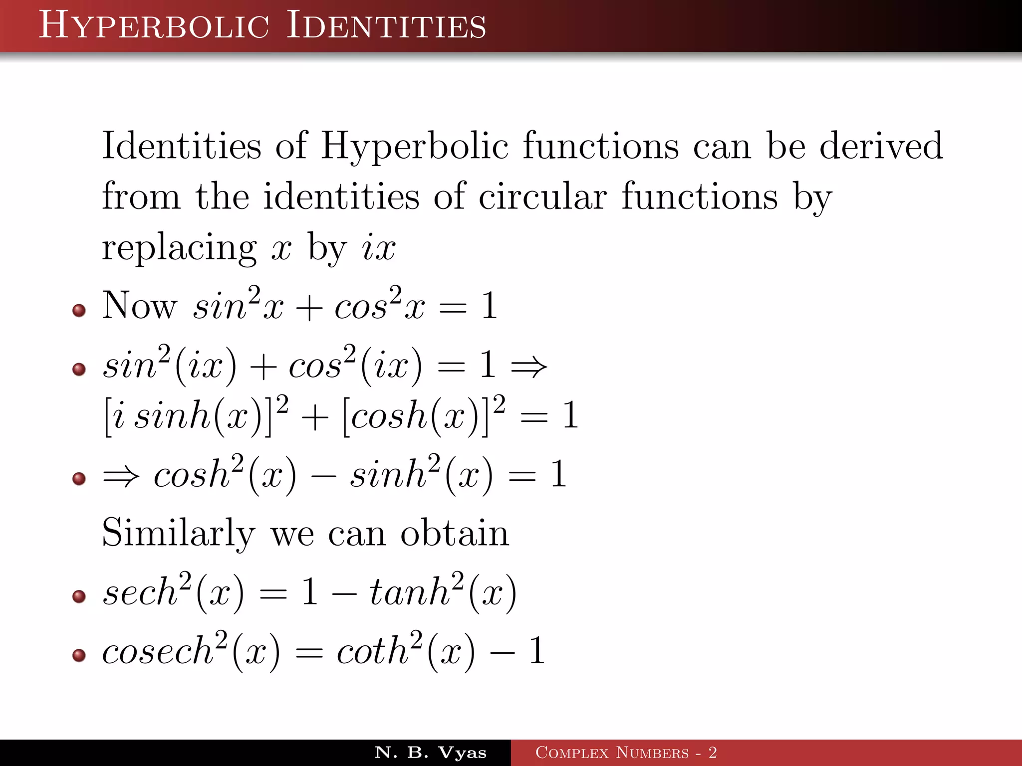 Hyperbolic Identities

  Identities of Hyperbolic functions can be derived
  from the identities of circular functions by
  replacing x by ix
  Now sin2 x + cos2 x = 1
  sin2 (ix) + cos2 (ix) = 1 ⇒
  [i sinh(x)]2 + [cosh(x)]2 = 1
  ⇒ cosh2 (x) − sinh2 (x) = 1
  Similarly we can obtain
  sech2 (x) = 1 − tanh2 (x)
  cosech2 (x) = coth2 (x) − 1

                 N. B. Vyas   Complex Numbers - 2
 