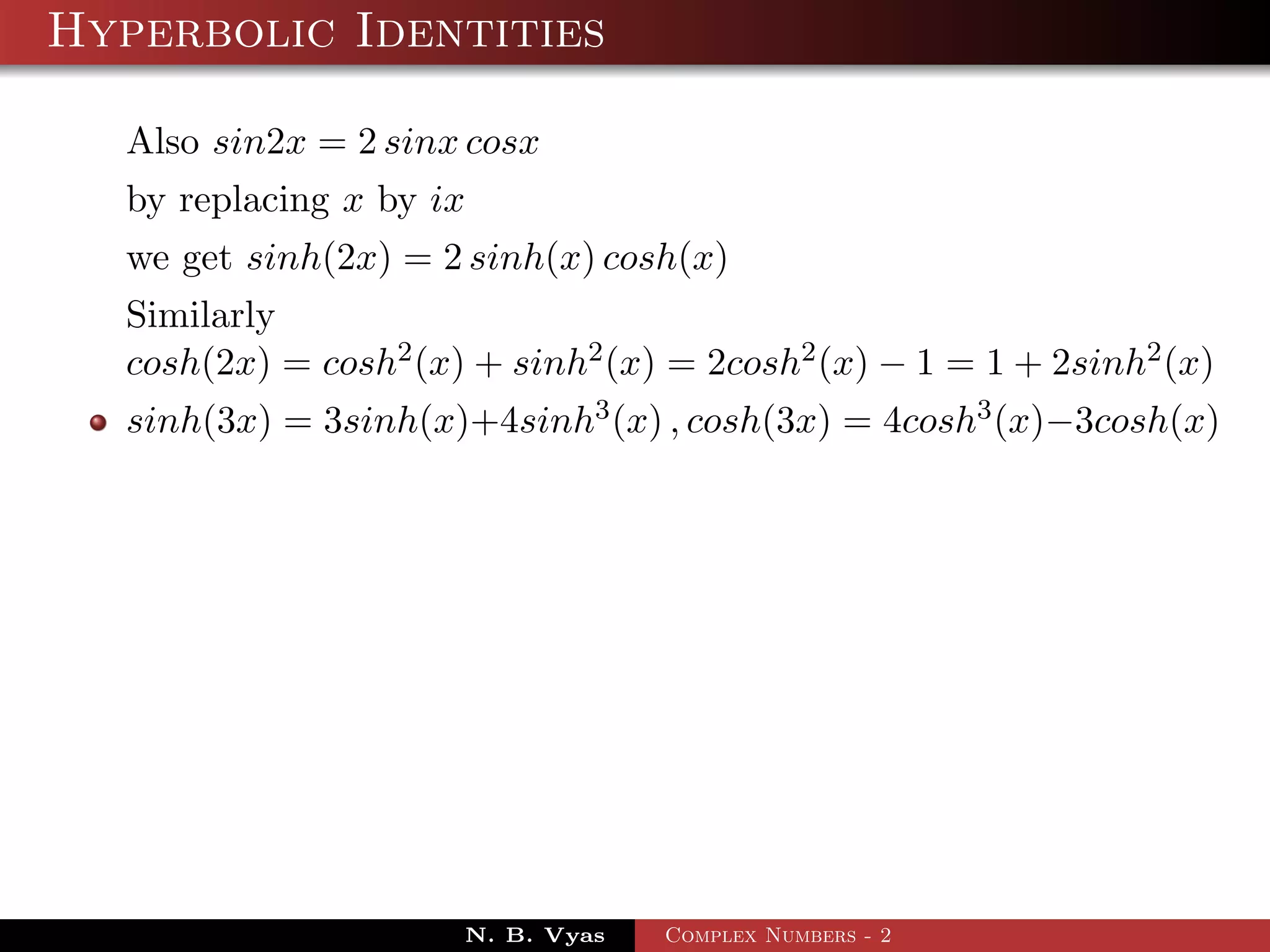 Hyperbolic Identities

  Also sin2x = 2 sinx cosx
  by replacing x by ix
  we get sinh(2x) = 2 sinh(x) cosh(x)
  Similarly
  cosh(2x) = cosh2 (x) + sinh2 (x) = 2cosh2 (x) − 1 = 1 + 2sinh2 (x)
  sinh(3x) = 3sinh(x)+4sinh3 (x) , cosh(3x) = 4cosh3 (x)−3cosh(x)




                      N. B. Vyas   Complex Numbers - 2
 