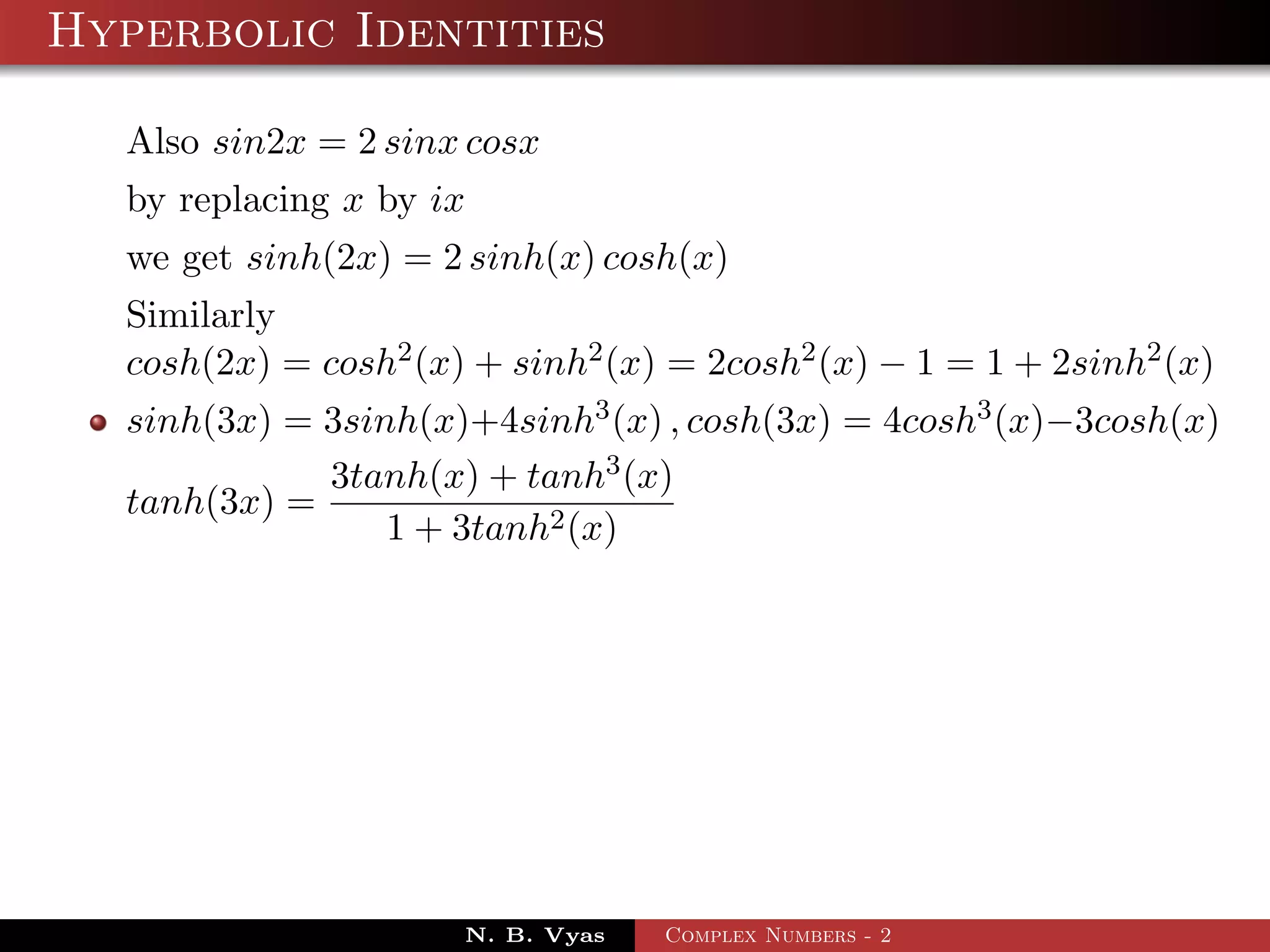 Hyperbolic Identities

  Also sin2x = 2 sinx cosx
  by replacing x by ix
  we get sinh(2x) = 2 sinh(x) cosh(x)
  Similarly
  cosh(2x) = cosh2 (x) + sinh2 (x) = 2cosh2 (x) − 1 = 1 + 2sinh2 (x)
  sinh(3x) = 3sinh(x)+4sinh3 (x) , cosh(3x) = 4cosh3 (x)−3cosh(x)
             3tanh(x) + tanh3 (x)
  tanh(3x) =
                 1 + 3tanh2 (x)




                      N. B. Vyas   Complex Numbers - 2
 