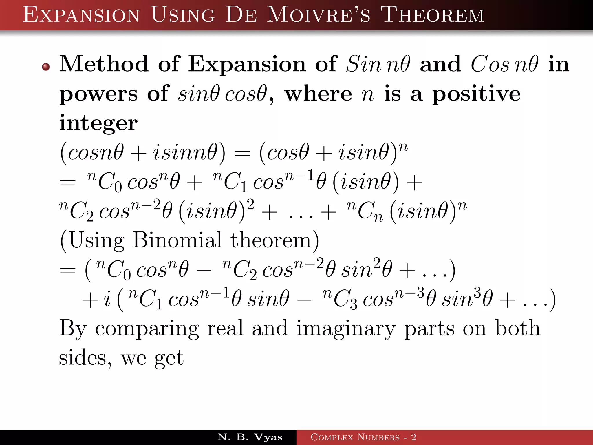 Expansion Using De Moivre’s Theorem

  Method of Expansion of Sin nθ and Cos nθ in
  powers of sinθ cosθ, where n is a positive
  integer
  (cosnθ + isinnθ) = (cosθ + isinθ)n
  = n C0 cosn θ + n C1 cosn−1 θ (isinθ) +
  n
    C2 cosn−2 θ (isinθ)2 + . . . + n Cn (isinθ)n
  (Using Binomial theorem)
  = ( n C0 cosn θ − n C2 cosn−2 θ sin2 θ + . . .)
     + i ( n C1 cosn−1 θ sinθ − n C3 cosn−3 θ sin3 θ + . . .)
  By comparing real and imaginary parts on both
  sides, we get


                    N. B. Vyas   Complex Numbers - 2
 