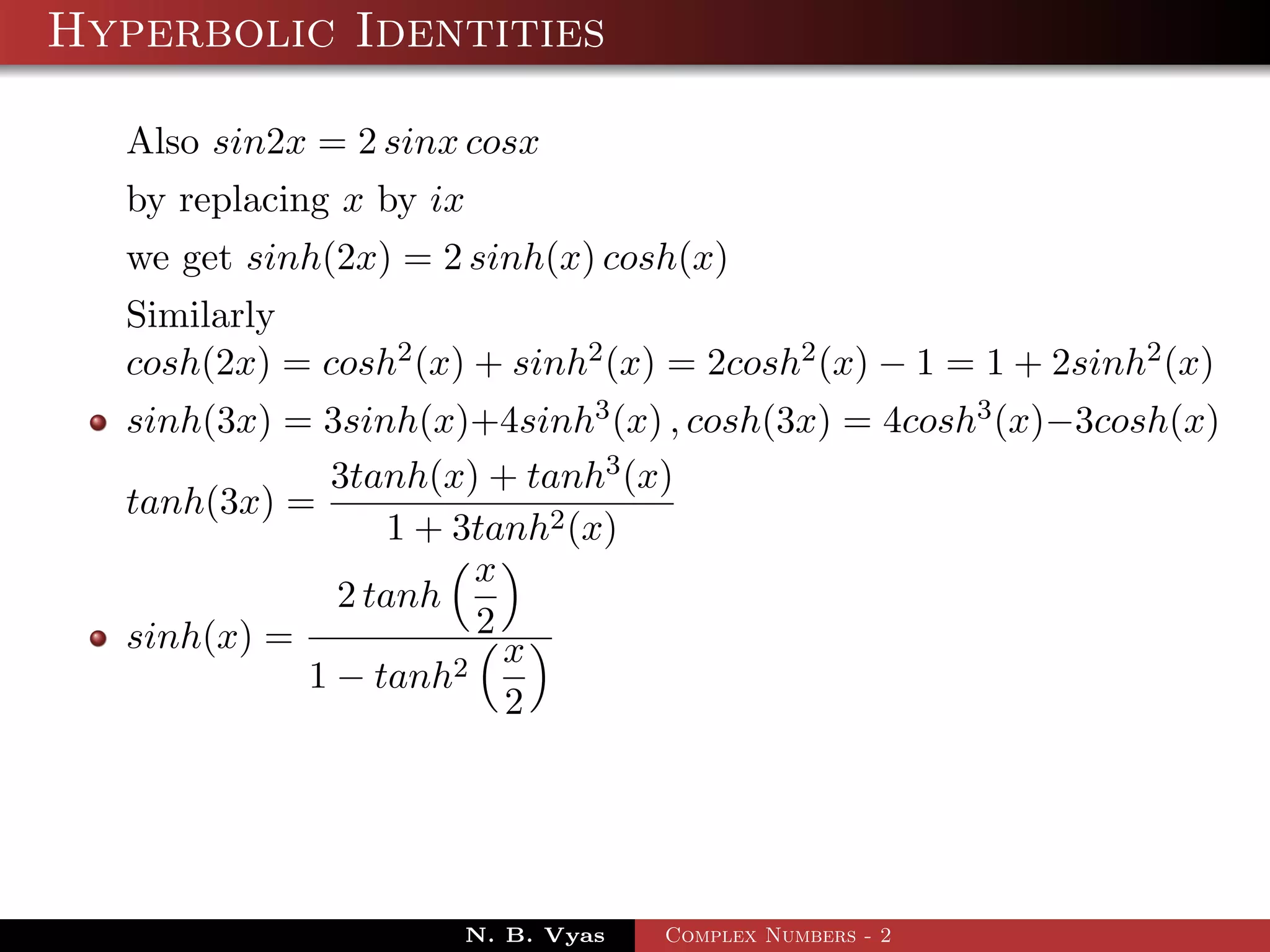Hyperbolic Identities

  Also sin2x = 2 sinx cosx
  by replacing x by ix
  we get sinh(2x) = 2 sinh(x) cosh(x)
  Similarly
  cosh(2x) = cosh2 (x) + sinh2 (x) = 2cosh2 (x) − 1 = 1 + 2sinh2 (x)
  sinh(3x) = 3sinh(x)+4sinh3 (x) , cosh(3x) = 4cosh3 (x)−3cosh(x)
             3tanh(x) + tanh3 (x)
  tanh(3x) =
                 1 + 3tanh2 (x)
                       x
              2 tanh
  sinh(x) =            2
                     2
                         x
            1 − tanh
                         2




                      N. B. Vyas   Complex Numbers - 2
 
