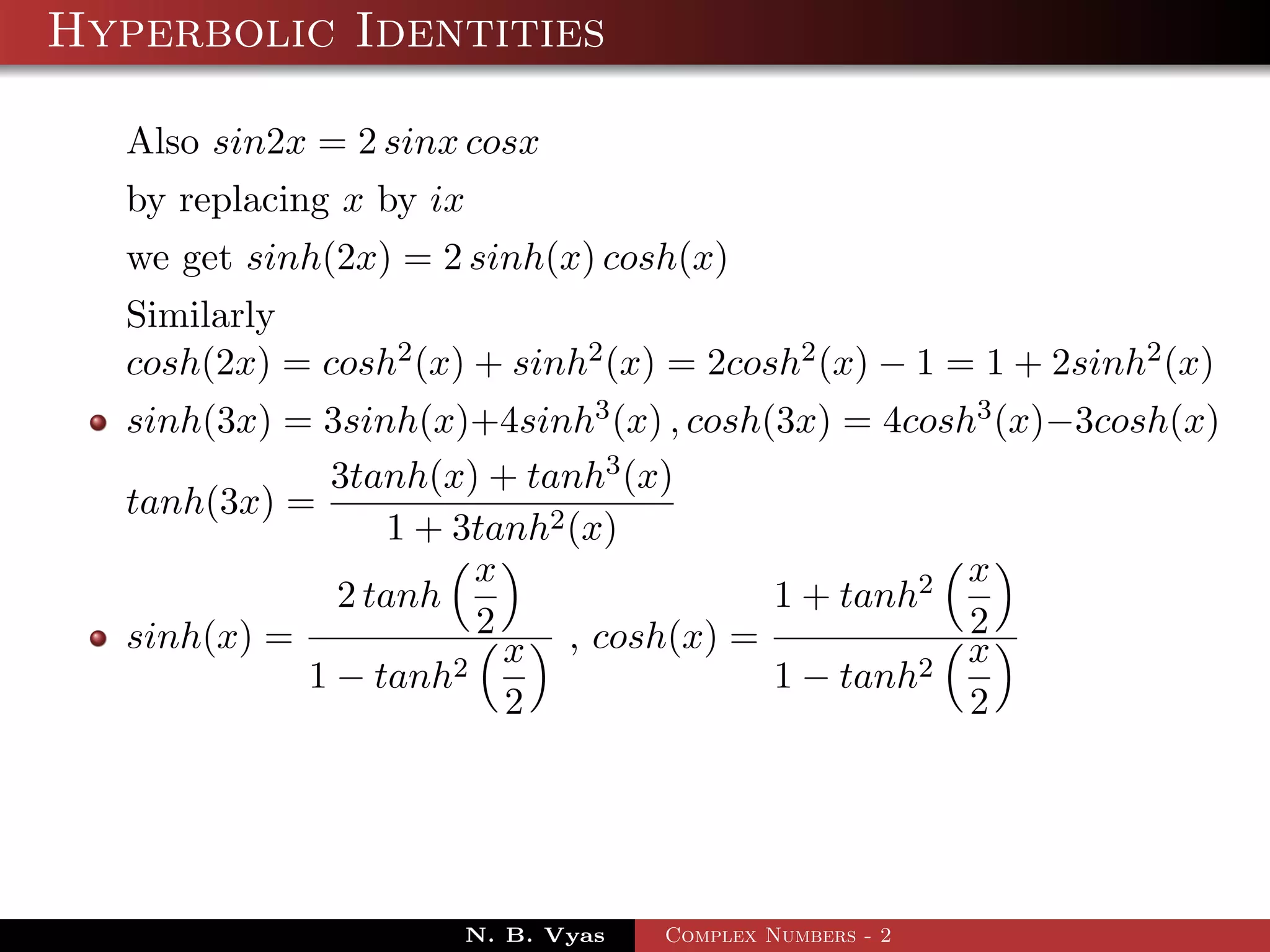 Hyperbolic Identities

  Also sin2x = 2 sinx cosx
  by replacing x by ix
  we get sinh(2x) = 2 sinh(x) cosh(x)
  Similarly
  cosh(2x) = cosh2 (x) + sinh2 (x) = 2cosh2 (x) − 1 = 1 + 2sinh2 (x)
  sinh(3x) = 3sinh(x)+4sinh3 (x) , cosh(3x) = 4cosh3 (x)−3cosh(x)
             3tanh(x) + tanh3 (x)
  tanh(3x) =
                 1 + 3tanh2 (x)
                       x                           x
              2 tanh                    1 + tanh2
  sinh(x) =            2                           2
                     2
                         x , cosh(x) =          2
                                                   x
            1 − tanh                    1 − tanh
                         2                         2




                      N. B. Vyas   Complex Numbers - 2
 