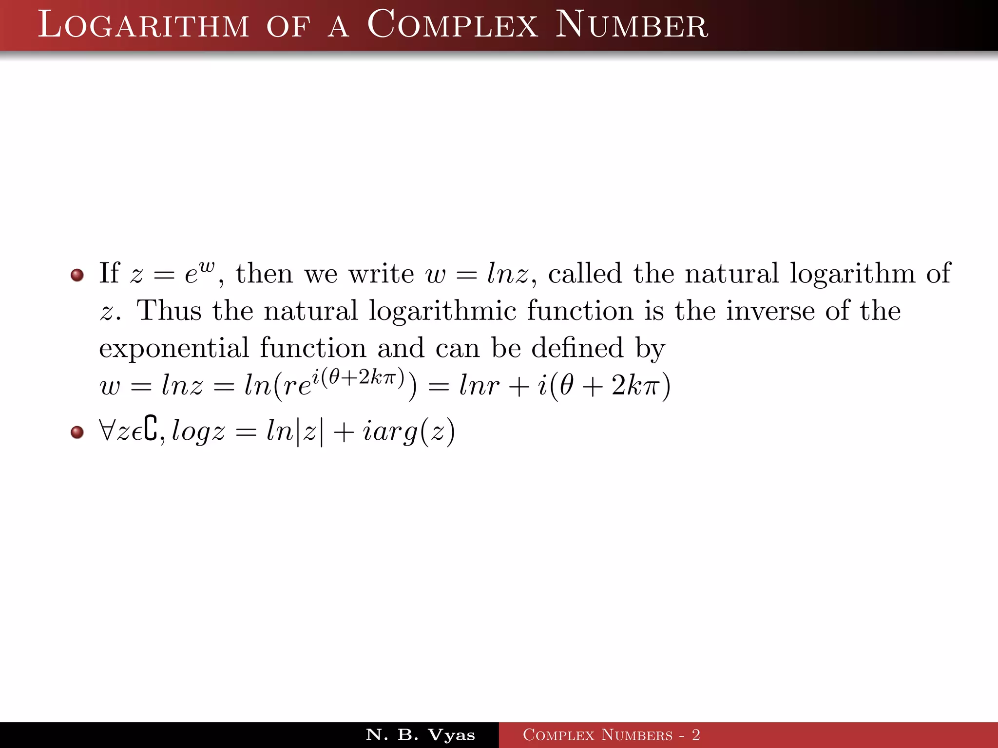 Logarithm of a Complex Number




  If z = ew , then we write w = lnz, called the natural logarithm of
  z. Thus the natural logarithmic function is the inverse of the
  exponential function and can be deﬁned by
  w = lnz = ln(rei(θ+2kπ) ) = lnr + i(θ + 2kπ)
  ∀z , logz = ln|z| + iarg(z)




                      N. B. Vyas   Complex Numbers - 2
 